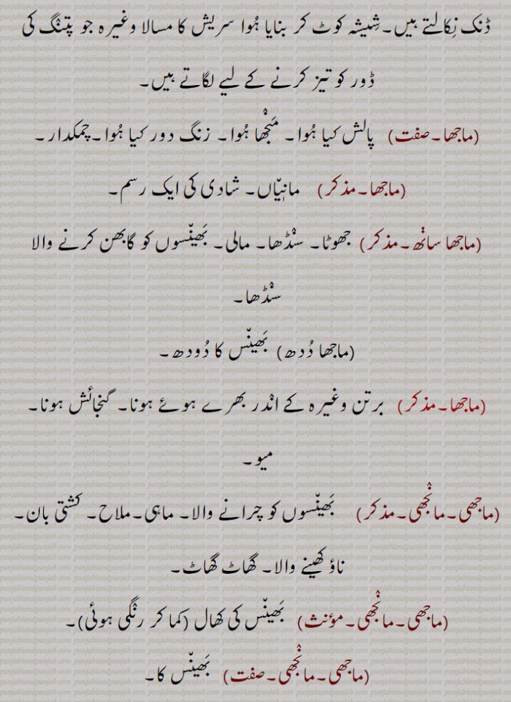  مانٖیاں۔ شادی کی ایک رسم,ماجھا ساڽھ, جھوٹا۔ سنڈھا۔ مالی۔ بھینسوں کو گابھن کرنے والا سنڈھا,ماجھا ددھ, بھینس کا دودھ,ماجھا, برتن وغیرہ کے اندر بھرے ہوئے ہونا۔ گنجائش ہونا۔ میو,ماجھی۔مانجھی,   بھینسوں کو چرانے والا۔ ماہی۔ملاح۔ کشتی بان۔ ناؤ کھینے والا۔ گھاٹ گھاٹ,ماجھی۔مانجھی,  بھینس کی کھال ,ماجھی۔مانجھی,بھینس کا,ماجھی بکڵ, نقاب۔ تہوں والا نقاب۔ خواتین کے لیے سر کو ڈھانپنے والا ایک کپڑا جس میں سلوٹیں ڈال کر سرکو ٹھوڑی تک، چہرہ اور چہرے کے دونوں پہلو مع گردن ڈھانپ لیے جاتے ہیں، یہ گھر سے باہر نکلنے کے لیے پہنا جاتا تھا اور عموماً راہباؤں کا پہناوا ہوتا تھا,ماجھی بکڵ مارنی,   چہرے کو پردے یا نقاب سے ڈھانپ لینا, پردہ کرنا۔