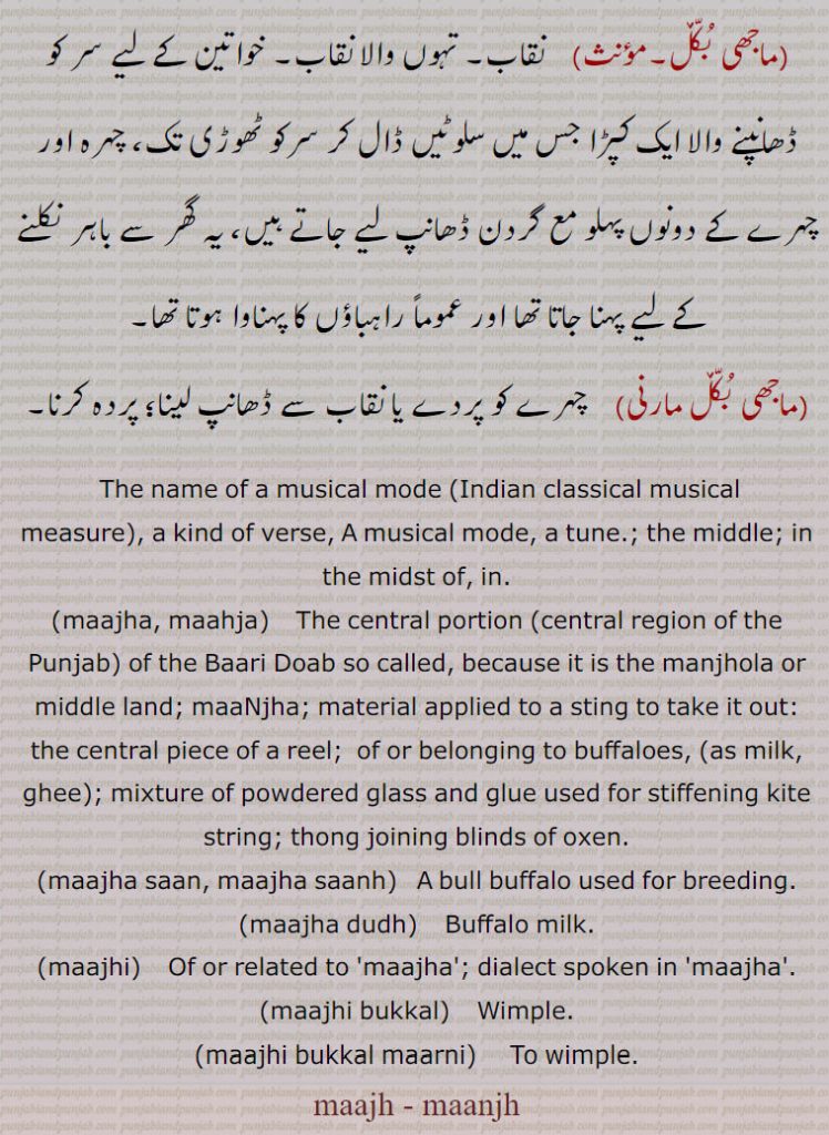 The name of a musical mode ,Indian classical musical
measure, a kind of verse, A musical mode, a tune.; the middle; in the midst of, in.,maajha, maahja,    The central portion ,central region of the Punjab, of the Baari Doab so called, because it is the manjhola or middle land; maaNjha; material applied to a sting to take it out: the central piece of a reel;  of or belonging to buffaloes,  as milk, ghee ; mixture of powdered glass and glue used for stiffening kite string; thong joining blinds of oxen.,maajha saan, maajha saanh,   A bull buffalo used for breeding.,maajha dudh,    Buffalo milk.,maajhi,    Of or related to 'maajha'; dialect spoken in 'maajha'.,maajhi bukkal,    Wimple.,maajhi bukkal maarni, To wimple.,maajh, maanjh, ,manjh, majh  ਮਾਂਝ, ਮਾਝ,mahja, ਮਾਹਜਾ,majha, mahja)  ਮਾਹਜਾ, ਮਾਝਾ,majha san, majha sanh,majha dudh)   ਮਾਝਾ ਦੁੱਧਦੁੱ ,majhi) ਮਾਝੀ, majhi bukkal)   ਮਾਝੀ ਬੁੱਕਲ਼ ,majhi bukkal marni)  ਮਾਝੀ ਬੁੱਕਲ਼ ਮਾਰਨੀ