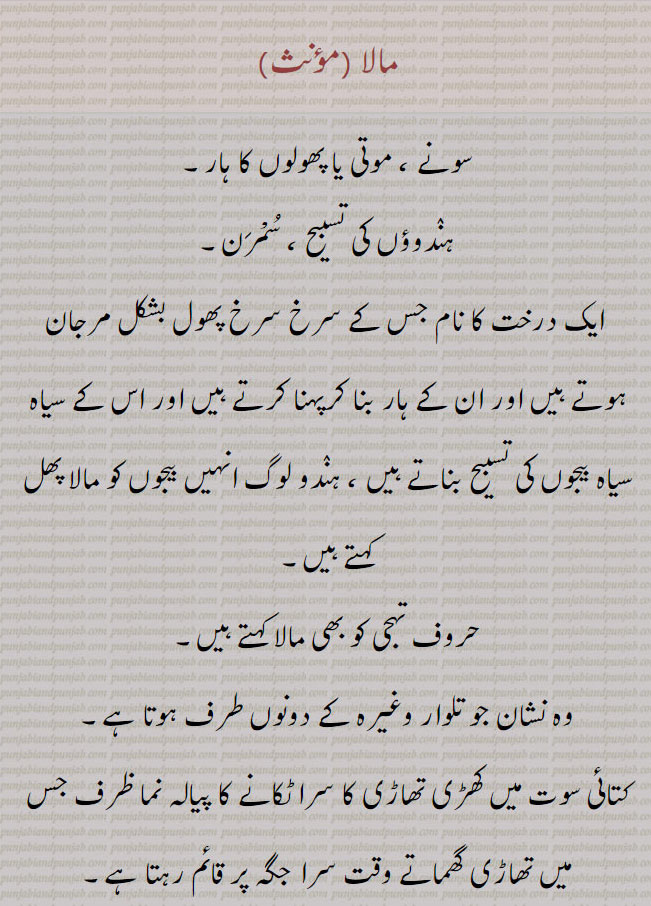 مالا ,سونے ، موتی یا پھولوں کا ہار,ہنٛدوؤں کی تسبیح ، سُمْرَن,ایک درخت کا نام جس کے سرخ سرخ پھول بشکل مرجان ہوتے ہیں اور ان کے ہار بنا کرپہنا کرتے ہیں اور اس کے سیاہ سیاہ بیجوں کی تسبیح بناتے ہیں ، ہنٛدو لوگ انہیں بیجوں کو مالا پھل کہتے ہیں, حروف تہجی کو بھی مالا کہتے ہیں,وہ نشان جو تلوار وغیرہ کے دونوں طرف ہوتا ہے,کتائی سوت میں کھڑی تھاڑی کا سرا ٹکانے کا پیالہ نما ظرف جس میں تھاڑی گھماتے وقت سرا جگہ پر قائم رہتا ہے,تار کاتنے کے لیے صاف شدہ اور دُھنے ہوئے اون کی بنائی ہوئی پونی یا چھوٹی سی ٹھئی جس کو کاتنے سے پہلے پانی میں بھگو رکھتے ہیں,کھیت ؛ ناریل ,بالا خانہ ، عمارت کی منزل ,جنٛگلی جانور یا شیر کا رات کے وقت شکار کرنے کے لیے درخت کے اوپر گھات میں بیٹھنے کی بنائی ہوئی جگہ ، پارچہ گھاٹ ۔
