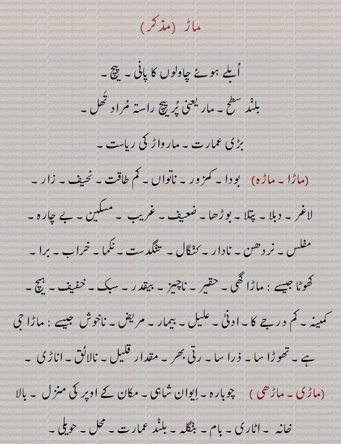 ماڑ  ، ابلے ہوئے چاولوں کا پانی۔  پیچ،بلند سطح۔ مار یعنی پر پیچ راستہ مراد تھل، بڑی عمارت۔ مارواڑ کی ریاست،ماڑا۔ ماڑہ،   بودا۔ کمزور۔ ناتواں، کم طاقت۔ نحیف۔ زار،لاغر۔ دبلا۔ پتلا۔ بوڑھا۔ ضعیف۔ غریب ۔ مسکین۔ بے چارہ,مفلس۔ نردھن۔ نادار۔ کنگال۔  تنگدست۔ نکما۔ خراب۔ برا,ھوٹا جیسے : ماڑا گھی۔ حقیر۔ ناچیز۔ بیقدر۔ سبک۔ خفیف۔ ہیچ,کمینہ۔ کم درجے کا۔ ادنیٰ۔ علیل۔ بیمار۔ مریض۔ ناخوش  جیسے : ماڑا جی ہے۔ تھوڑا سا۔ ذرا سا۔ رتی بھر۔ مقدار قلیل۔ نالائق۔ اناڑی ,ماڑی۔ ماڑھی,    چوبارہ۔ ایوان شاہی۔ مکان کے اوپر کی منزل ۔ بالا خانہ ۔ اٹاری۔ بام۔ بنگلہ۔ بلند عمارت۔ محل۔