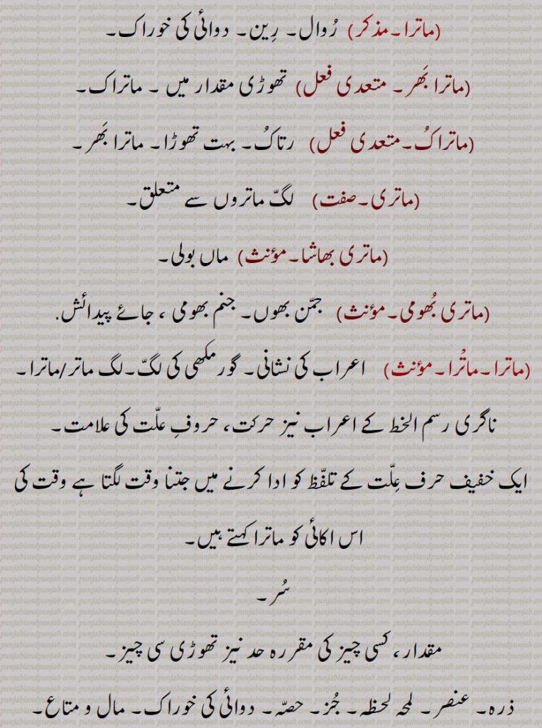 ماتْرا,  اعراب کی نشانی۔ گورمکھی کی لگ۔لگ ماتر/ماترا۔
ناگری رسم الخط کے اعراب نیز حرکت، حروف علت کی علامت۔
 ایک خفیف حرف علت کے تلفظ کو ادا کرنے میں جتنا وقت لگتا ہے وقت کی اس اکائی کو ماترا کہتے ہیں,سر,مقدار، کسی چیز کی مقررہ حد نیز تھوڑی سی چیز,ذرہ۔ عنصر۔ لمحہ لحظہ۔ جز۔ حصہ۔ دوائی کی خوراک۔ مال و متاع۔ جائیداد۔ دولت۔ شیشہ۔ زیور۔ گہنا مادہ,ماترک,  لگ ماتروں سے متعلق,ماترا, مٹی کا بڑا برتن جس میں گنے کا پکایا ہوا رس ٹھنڈا کر کے گڑ بنایا جاتا ہے۔ کنال جس میں گڑ کو ٹھنڈا کیا جاتا ہے,ماتریر, سوتیلا۔ جو سگا نہ ہو,ماتریر بھرا,  سوتیلا بھائی,ماتریر بھین, سوتیلی بہن,مترپا, سوتیلی ماں بننے۔ سوتیلی ماں بننے کی حالت۔