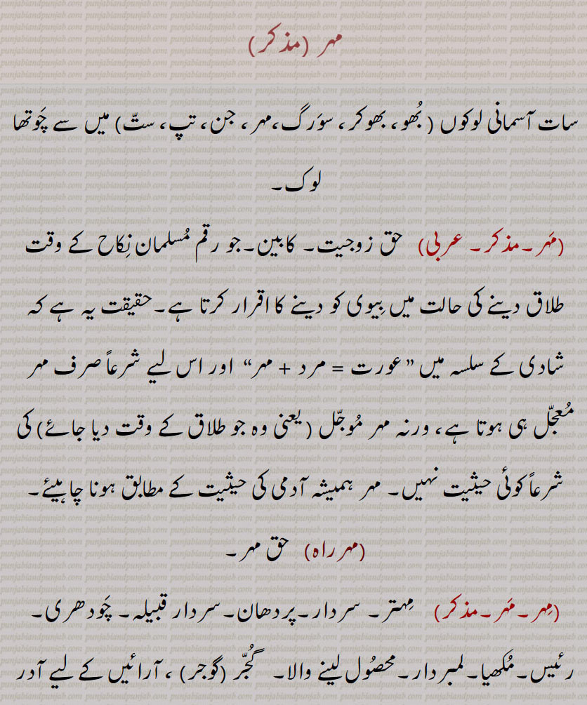 مہر ,سات آسمانی لوکوں , بھو، بھوکر، سورگ،مہر، جن، تپ، ست) میں سے چوتھا لوک,  حق زوجیت۔ کابین۔جو رقم مسلمان نکاح کے وقت طلاق دینے کی حالت میں بیوی کو دینے کا اقرار کرتا ہے۔حقیقت یہ ہے کہ شادی کے سلسہ میں ” عورت = مرد + مہر“  اور اس لیے شرعاً صرف مہر معجل ہی ہوتا ہے، ورنہ مہر موجل  کی شرعاً کوئی حیثیت نہیں۔ مہر ہمیشہ آدمی کی حیثیت کے مطابق ہونا چاہیئے,مہرراہ,   حق مہر, مہتر۔ سردار۔پردھان۔سردار قبیلہ۔ چودھری۔ رئیس۔مکھیا۔لمبردار۔محصول لینے والا۔   گجر (گوجر) ، آرائیں کے لیے آدر کا لفظ۔