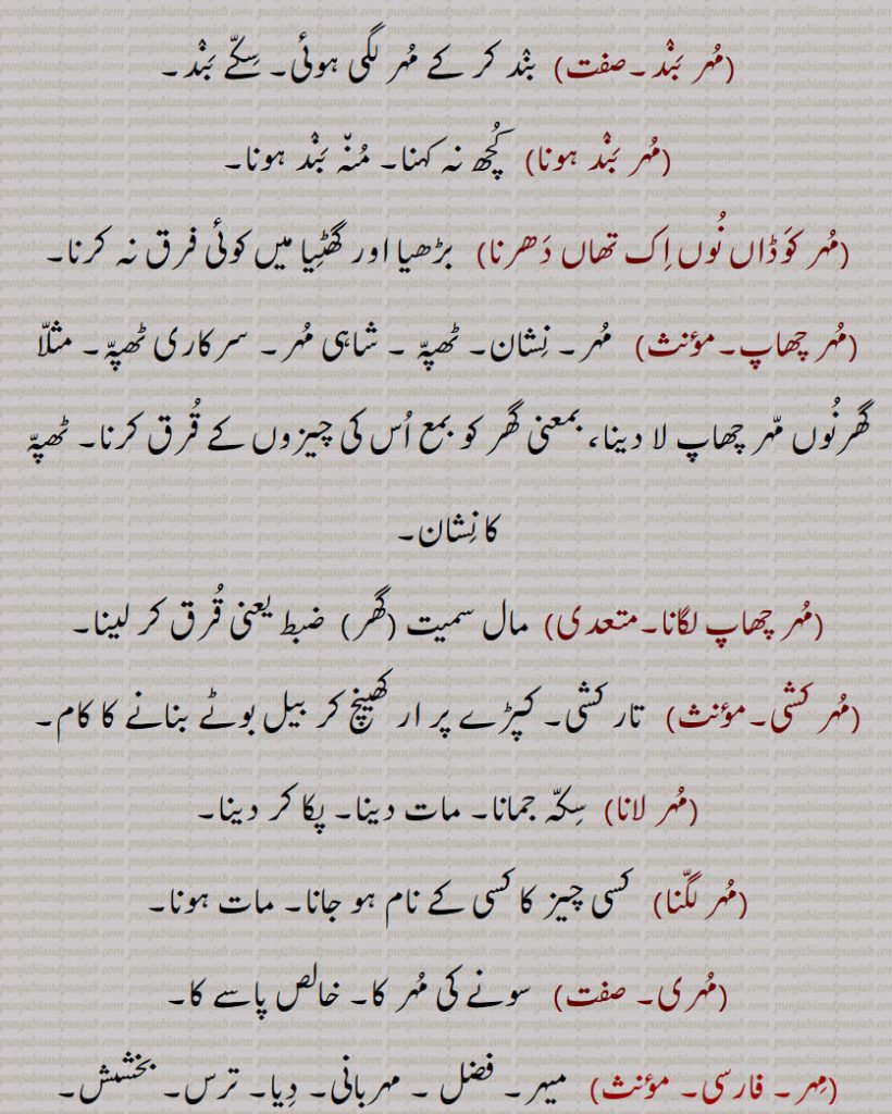 ,مہریں,    مہراں کے ساتھ۔ سونے کے سکوں کے ساتھ۔,مہر بند, بند کر کے مہر لگی ہوئی۔ سکے بند,مہر بند ہونا,  کچھ نہ کہنا۔ منہ بند ہونا,مہر کوڈاں نوں اک تھاں دھرنا, بڑھیا اور گھٹیا میں کوئی فرق نہ کرنا,مہر چھاپ,  مہر۔ نشان۔ ٹھپہ ۔ شاہی مہر۔ سرکاری ٹھپہ۔ مثلا گھرنوں مہر چھاپ لا دینا، بمعنی گھر کو بمع اس کی چیزوں کے قرق کرنا۔ ٹھپہ کا نشان,مہر چھاپ لگانا, مال سمیت (گھر)  ضبط یعنی قرق کر لینا,مہر کشی,  تار کشی۔ کپڑے پر ار کھینچ کر بیل بوٹے بنانے کا کام,مہر لانا,سکہ جمانا۔ مات دینا۔ پکا کر دینا,مہر لگنا, کسی چیز کا کسی کے نام ہو جانا۔ مات ہونا,مہری, سونے کی مہر کا۔ خالص پاسے کا,مہر,میہر۔ فضل ۔ مہربانی۔