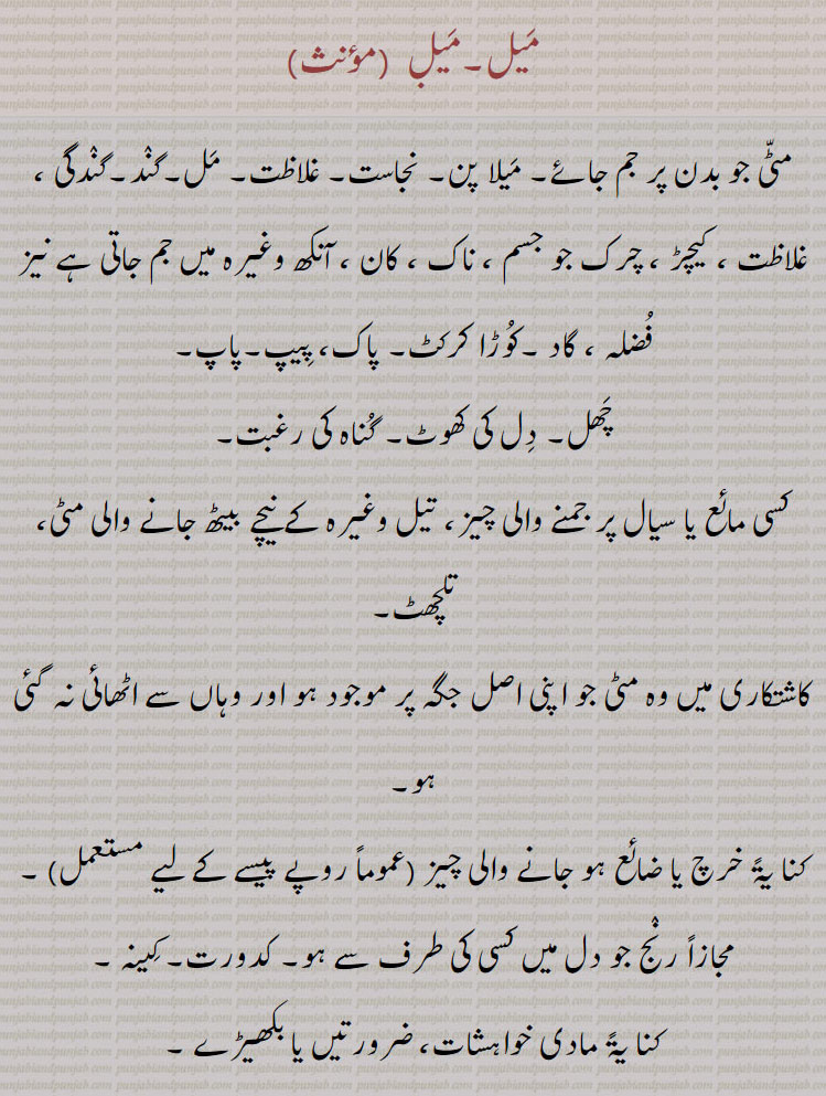 میل, مٹی جو بدن پر جم جائے۔ میلا پن۔ نجاست۔ غلاظت۔ مل۔گند۔گندگی ، غلاظت ، کیچڑ ، چرک جو جسم ، ناک ، کان ، آنکھ وغیرہ میں جم جاتی ہے نیز فضلہ ، گاد ۔کوڑا کرکٹ۔ پاک، پیپ۔پاپ,چھل۔ دل کی کھوٹ۔ گناہ کی رغبت, کسی مائع یا سیال پر جمنے والی چیز، تیل وغیرہ کے نیچے بیٹھ جانے والی مٹی، تلچھٹ, کاشتکاری میں وہ مٹی جو اپنی اصل جگہ پر موجود ہو اور وہاں سے اٹھائی نہ گئی ہو,خرچ یا ضائع ہو جانے والی چیز,مجازاً رنج جو دل میں کسی کی طرف سے ہو۔ کدورت۔ کینہ ,کنا یۃً مادی خواہشات، ضرورتیں یا بکھیڑے ۔