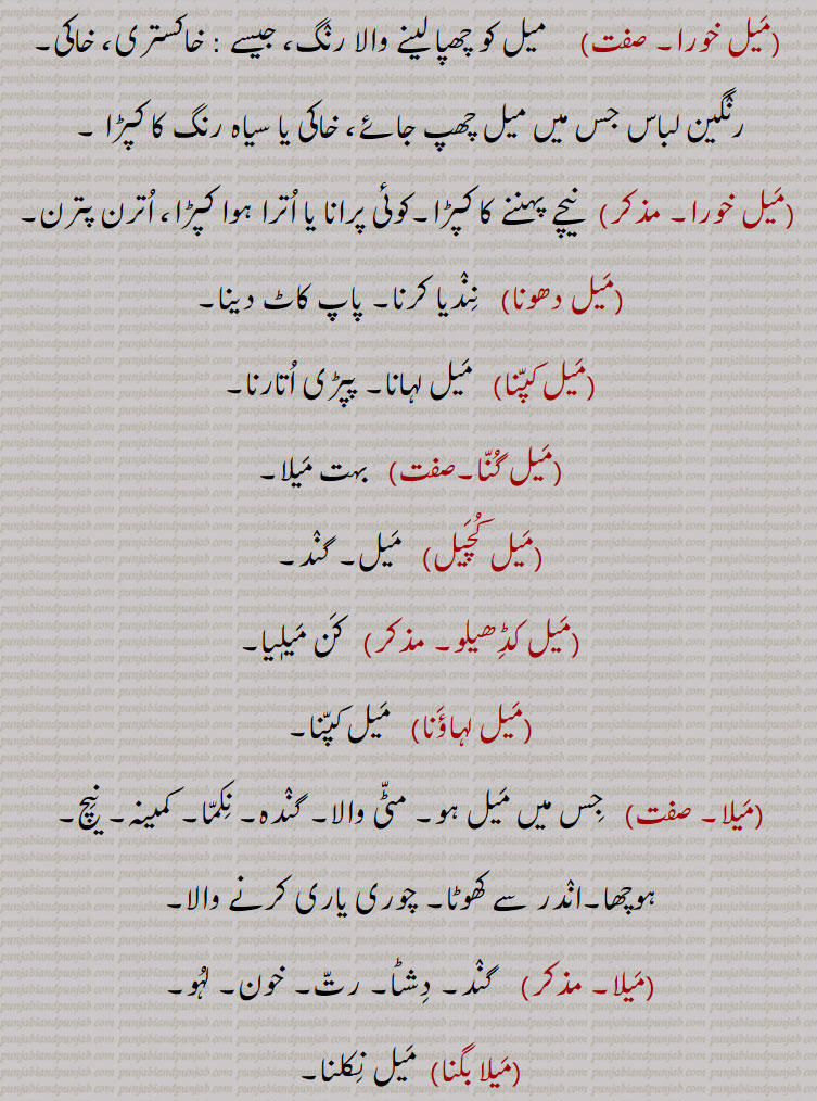   میل خورا,   میل کو چھپا لینے والا رنگ، جیسے : خاکستری، خاکی۔رنگین لباس جس میں میل چھپ جائے، خاکی یا سیاہ رنگ کا کپڑا ,میل خورا,  نیچے پہننے کا کپڑا۔کوئی پرانا یا اترا ہوا کپڑا، اترن پترن,میل دھونا, نندیا کرنا۔ پاپ کاٹ دینا,میل کپنا,  میل لہانا۔ پپڑی اتارنا,میل گنا, بہت میلا,میل کچیل,  میل۔ گند,میل کڈھیلو,  کن میلٖیا,میل لہاؤنا, میل کپنا,میلا,  جس میں میل ہو۔ مٹی والا۔ گندہ۔ نکما۔ کمینہ۔ نیچ۔ ہوچھا۔اندر سے کھوٹا۔ چوری یاری کرنے والا,میلا, گند۔ دشٹا۔ رت۔ خون۔ لہو۔