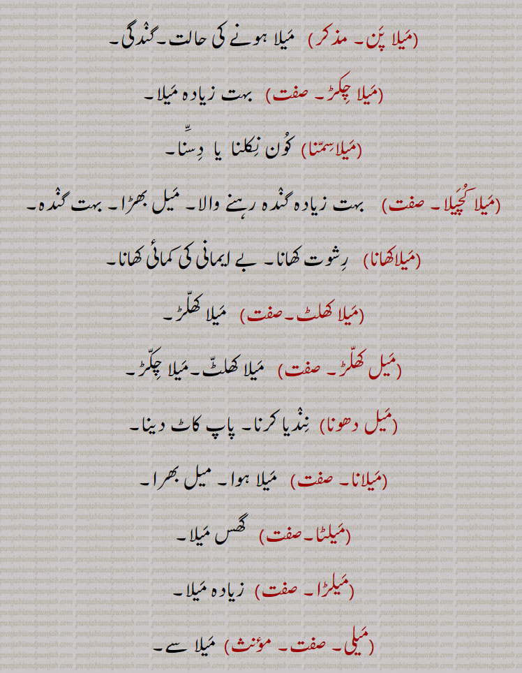 ,میلا بگنا, میل نکلنا,میلا پن,  میلا ہونے کی حالت۔گندگی,میلا چکڑ, بہت زیادہ میلا,میلاسمنا, کون نکلنا  یا  دسّنا,میلا کچیلا,  بہت زیادہ گندہ رہنے والا۔ میل بھڑا۔ بہت گندہ,میلاکھانا, رشوت کھانا۔ بے ایمانی کی کمائی کھانا,میلا کھلٹ,میلا کھلڑ,میل کھلڑ, میلا کھلٹ۔میلا چکڑ,میل دھونا, نندیا کرنا۔ پاپ کاٹ دینا,میلانا, میلا ہوا۔ میل بھرا,میلٹا,  گھس میلا,میلڑا, زیادہ میلا,میلی,  میلا سے,میلی اکھ,   بدنیتی۔کھوٹی نظر۔ غصہ یا غضب سے بھری آنکھ,میلی اکھ نال دیکھنا,  نیت پھٹ جانا,میلیا,  کانوں وغیرہ سے میل نکالنے والا شخص۔
