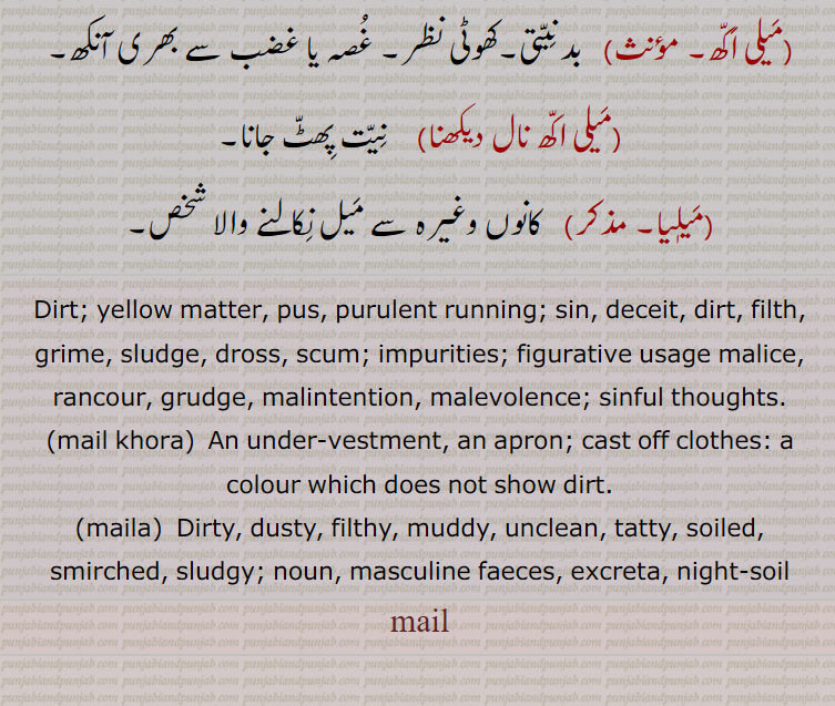 Dirt; yellow matter, pus, purulent running; sin, deceit, dirt, filth, grime, sludge, dross, scum; impurities; figurative usage malice, rancour, grudge, malintention, malevolence; sinful thoughts.,mail khora,  An under-vestment, an apron; cast off clothes: a colour which does not show dirt., maila,  Dirty, dusty, filthy, muddy, unclean, tatty, soiled, smirched, sludgy; noun, masculine faeces, excreta, night-soil, 
mail, ਮੈਲ, ਮੈਲ਼, mail khora, maila ,ਮੈਲ਼ਾ
