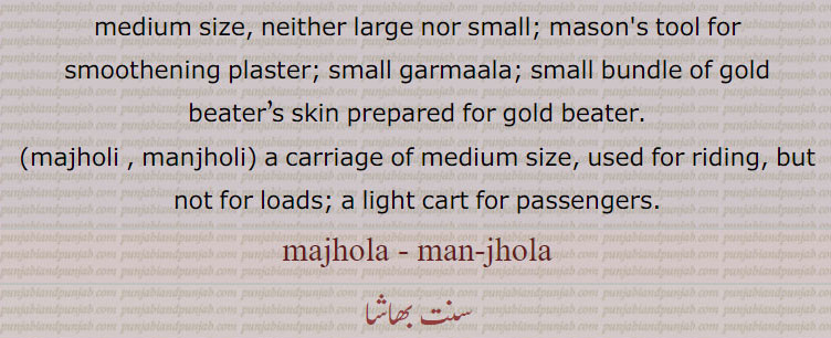 Belonging to middle; occupying the middle place, middle; of a medium size, neither large nor small; mason's tool for smoothening plaster; small garmaala; small bundle of gold beater’s skin prepared for gold beater., majholi , manjholi, a carriage of medium size, used for riding, but not for loads; a light cart for passengers., majhola, man-jhola,  ਮਝੋਲਾ , ਮਝੋਲੀ, majholi , manjholi,garmaala, ਗਰਮਾਲਾ