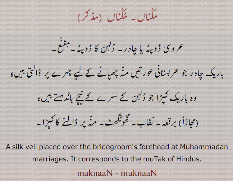 ਮੁਕਨਾਂ,ਮਕਨਾਂ, makna. a silk veil placed over the bridegroom's forehead at Muhammadan marriages. It corresponds to the mutak of Hindus.
مکناں۔ مُکناں۔ عروسی ڈوپٹہ یا چادر۔ مقنع۔ منہ چھپانے کی باریک چادر۔ برقعہ۔ نقاب۔ گھونگھٹ۔