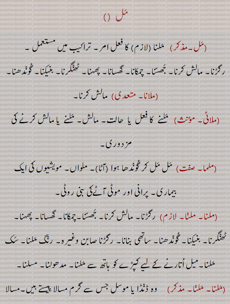  ,مل ,   ملنا   کا فعل امر,
رگڑنا۔ مالش کرنا۔ جھسنا۔ چمکانا۔ گھسانا۔ پھہنا۔ ٹھنگرنا۔ ہنیکنا۔ گوندھنا۔
,ملانا۔  ,  مالش کرنا۔,ملائی۔  ,  ملنے  کا فعل  یا  حالت۔ مالش۔ ملنے  یا مالش کرنے کی مزدوری,ملما, مل مل کر گوندھا ہوا ,آٹا ۔ ملواں۔ مویشیوں کی ایک بیماری۔ پرانی اور موٹی آٹےکی بنی روٹی, ,ملنا۔ ملنا۔   رگڑنا۔ مالش کرنا۔ جھسنا۔چمکانا۔ گھسانا۔ پھہنا۔ ٹھنگرنا۔ ہنیکنا۔ گوندھنا۔ ساتھی بنانا۔ رگڑنا صابن وغیرہ۔ رنگ ملنا۔ سک ملنا۔میل اتارنے کے لیے کپڑے کو ہاتھ سے ملنا۔ مدھولنا۔ مسلنا,ملنا, وہ ڈنڈا یا موسل جس سے گرم مسالا پیستے ہیں۔