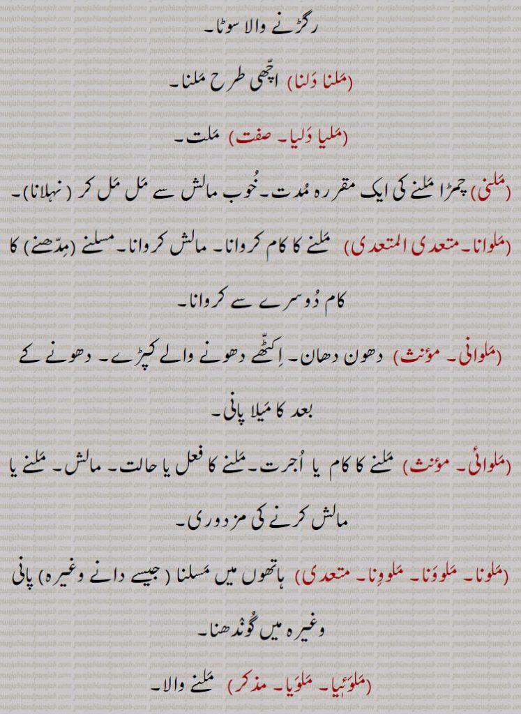 مسالا رگڑنے والا سوٹا,ملنا دلنا,  اچھی طرح ملنا۔
,ملیا دلیا۔  ,  ملت,ملنی,چمڑا ملنے کی ایک مقررہ مدت۔خوب مالش سے مل مل کر , نہلانا, ملوانا۔متعدی ال ,   ملنے کا کام کروانا۔ مالش کروانا۔مسلنے ,مدھنے  کا کام دوسرے سے کروانا, ,ملوانی۔  , دھون دھان۔ اکٹھے دھونے والے کپڑے۔ دھونے کے بعد کا میلا پانی,ملوائی۔  , ملنے کا کام  یا  اجرت۔ملنے کا فعل یا حالت۔ مالش۔ ملنے یا مالش کرنے کی مزدوری,ملونا۔ ملوونا۔ ملوونا۔  ,  ہاتھوں میں مسلنا , جیسے دانے وغیرہ) پانی وغیرہ میں گوندھنا۔