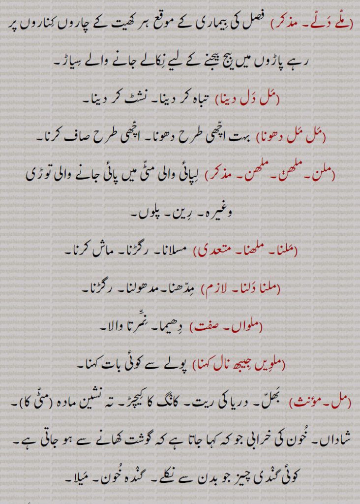 ,ملوئٖیا۔ ملویا, ملنے والا,ملے دلے, فصل کی بیماری کے موقع ہر کھیت کے چاروں کناروں پر رہے پاڑوں میں بیج بیجنے کے لیے نکالے جانے والے سیاڑ۔
,مل دل دینا)  تباہ کر دینا۔ نشٹ کر دینا,مل مل دھونا)  بہت اچھی طرح دھونا۔ اچھی طرح صاف کرنا,ملن۔ملھڽ۔ملھن,  لپائی والی مٹی میں پائی جانے والی توڑی وغیرہ۔ رین۔ پلوں,ملنا۔ ملھنا, مسلانا۔ رگڑنا۔ ماش کرنا۔
,ملنا دلنا, مدھنا۔مدھولنا۔ رگڑنا,ملواں,دھیما۔ نمرتا والا,ملویں جیبھ نال کہنا,  پولے سے کوئی بات کہنا,مل, بھل۔ دریا کی ریت۔ کانگ کا کیچڑ۔ تہ نشین مادہ ,مٹی کا)۔شاداں۔ خون کی خرابی جو کہ کہا جاتا ہے کہ گوشت کھانے سے ہو جاتی ہے۔کوئی گندی چیز جو بدن سے نکلے۔  گندہ خون۔ میلا۔