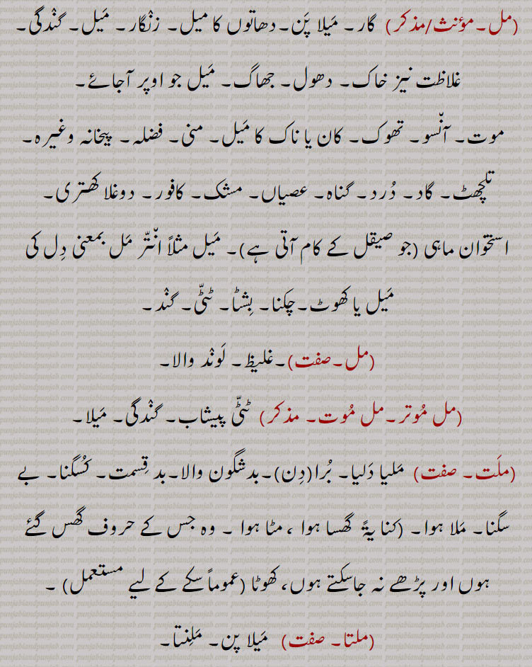,مل, گار۔ میلا پن۔دھاتوں کا میل۔ زنگار۔ میل۔ گندگی۔ غلاظت نیز خاک۔ دھول۔ جھاگ۔ میل جو اوپر آجائے,موت۔ آنسو۔ تھوک۔ کان یا ناک کا میل۔ منی۔ فضلہ۔ پیخانہ وغیرہ۔ تلچھٹ۔ گاد۔ درد۔ گناہ۔ عصیاں۔ مشک۔ کافور۔ دوغلا کھتری, استخوان ماہی ,جو صیقل کے کام آتی ہے)۔ میل مثلاً انتر مل بمعنی دل کی میل یا کھوٹ۔چکنا۔ بشٹا۔ ٹٹی۔ گند,مل۔ ,۔غلیظ۔ لوند والا,مل موتر۔مل موت,  ٹٹی پیشاب۔ گندگی۔ میلا,ملت, ملیا دلیا۔ برا,دن ۔بدشگون والا۔بد قسمت۔ کسگنا۔ بے سگنا۔ ملا ہوا۔ ,کنا یۃً  گھسا ہوا ، مٹا ہوا ۔ وہ جس کے حروف گھس گئے ہوں اور پڑھے نہ جاسکتے ہوں، کھوٹا ,عموماً سکے کے لیے مستعمل  ۔