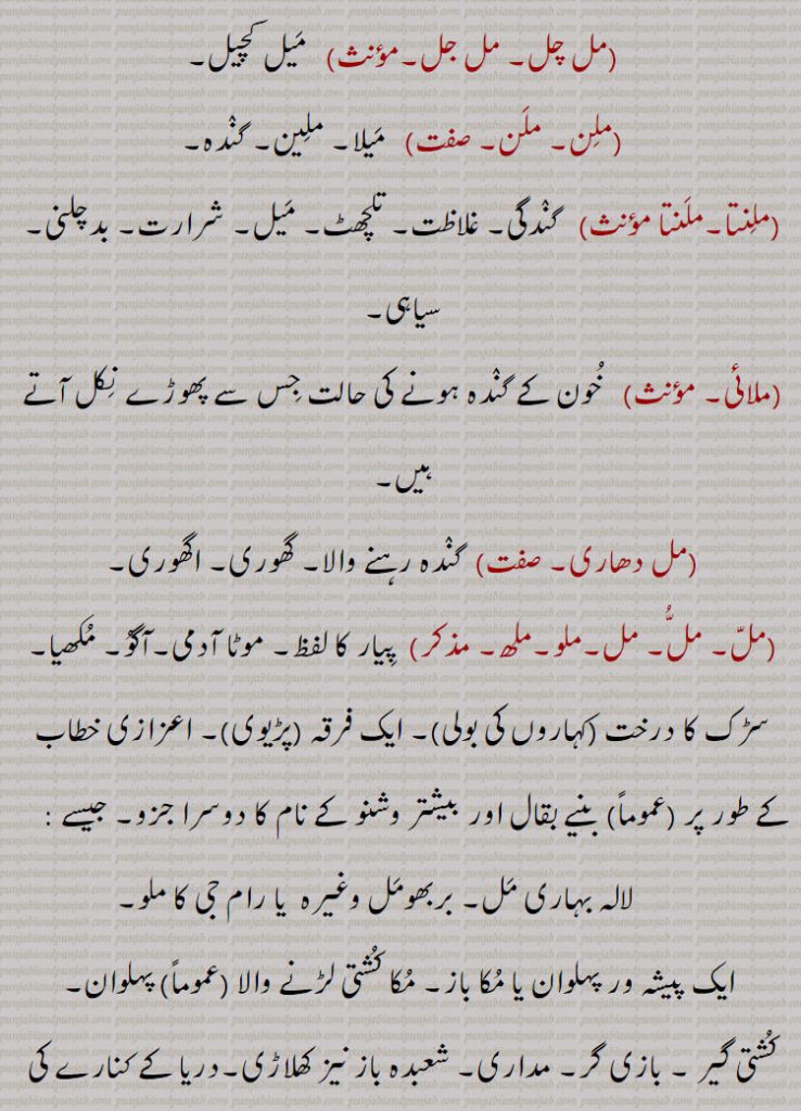 ,ملتا۔  ,   میلا پن۔ ملنتا,ملجل,   میل کچیل,مل چل۔ مل جل۔ ,  میل کچیل,ملن۔ ملن۔  ,   میلا۔ ملین۔ گندہ,ملنتا۔ملنتا  ,  گندگی۔ غلاظت۔ تلچھٹ۔ میل۔ شرارت۔ بدچلنی۔ سیاہی,ملائی, خون کے گندہ ہونے کی حالت جس سے پھوڑے نکل آتے ہیں,مل دھاری, گندہ رہنے والا۔ گھوری۔ اگھوری, مل۔ملو۔ملھ, پیار کا لفظ۔ موٹا آدمی۔آگو۔ مکھیا۔ سڑک کا درخت ,کہاروں کی بولی)۔ ایک فرقہ ,پڑیوی)۔ اعزازی خطاب کے طور پر ,عموماً)  بنیے بقال اور بیشتر وشنو کے نام کا دوسرا جزو,  لالہ بہاری مل۔ بربھومل وغیرہ  یا رام جی کا ملو,ایک پیشہ ور پہلوان یا مکا باز۔ مکا کشتی لڑنے والا ,عموماً  پہلوان,کشتی گیر ۔ بازی گر۔ مداری۔ شعبدہ باز نیز کھلاڑی۔دریا کے کنارے کی نیچی زمین جو کبھی کبھار بہہ جاتی ہے۔