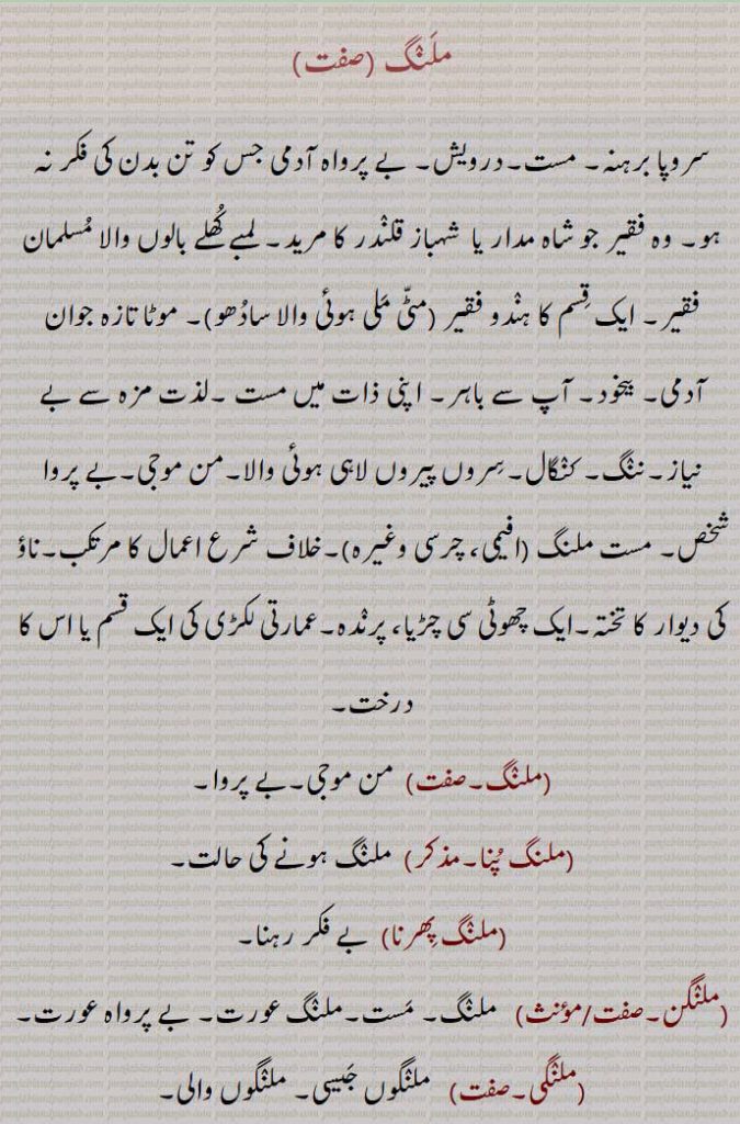 ملنگ,سروپا برہنہ۔ مست۔درویش۔ بے پرواہ آدمی جس کو تن بدن کی فکر نہ ہو۔ وہ فقیر جو شاہ مدار یا  شہباز قلندر کا مرید۔ لمبے کھلے بالوں والا مسلمان فقیر۔ ایک قسم کا ہندو فقیر (مٹی ملی ہوئی والا سادھو)۔ موٹا تازہ جوان آدمی۔ بیخود۔ آپ سے باہر۔ اپنی ذات میں مست ۔لذت مزہ سے بے نیاز۔ننگ۔ کنگال۔سروں پیروں لاہی ہوئی والا۔من موجی۔بے پروا شخص۔ مست ملنگ , خلاف شرع اعمال کا مرتکب۔ناؤ کی دیوار کا تختہ۔ایک چھوٹی سی چڑیا، پرندہ۔عمارتی لکڑی کی ایک قسم یا اس کا درخت,ملنگ,  من موجی۔بے پروا,ملنگ پنا, ملنگ ہونے کی حالت,ملنگ پھرنا,  بے فکر رہنا,ملنگن,  ملنگ۔ مست۔ملنگ عورت۔ بے پرواہ عورت,ملنگی,  ملنگوں جیسی۔ ملنگوں والی,ملنگی بوٹی,  بھنگ,ملنگاں,  تخم بلنگا۔