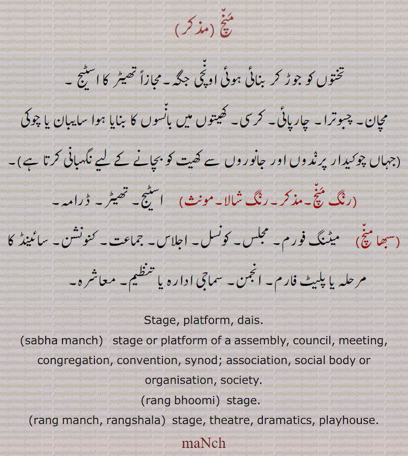 منچ ,تختوں کو جوڑ کر بنائی ہوئی اونچی جگہ۔مجازاً تھیٹر کا اسٹیج ۔
مچان۔ چبوترا۔ چارپائی۔ کرسی۔ کھیتوں میں بانسوں کا بنایا ہوا سایبان یا چوکی  جہاں چوکیدار پرندوں اور جانوروں سے کھیت کو بچانے کے لیے نگہبانی کرتا ہے ,رنگ منچ۔مذکر۔رنگ شالا,  اسٹیج۔ تھیٹر۔ ڈرامہ,سبھا منچ,میٹنگ فورم۔ مجلس۔ کونسل۔ اجلاس۔ جماعت۔ کنونشن۔ سائینڈ کا مرحلہ یا پلیٹ فارم۔ انجمن۔ سماجی ادارہ یا تنظیم۔ معاشرہ۔        
Stage, platform, dais., sabha manch,   stage or platform of a assembly, council, meeting, congregation, convention, synod; association, social body or organisation, society., rang bhoomi,  stage.  , rang manch, rangshala,  stage, theatre, dramatics, playhouse., maNch, 
 منچ,maNch, rang bhoomi, ਰੰਗ ਭੂਮੀ , rang manch, ਰੰਗ ਮੰਚ, rangshala, ਰੰਗਸ਼ਾਲਾ, sabha manch, ਸਭਾ ਮੰਚ,