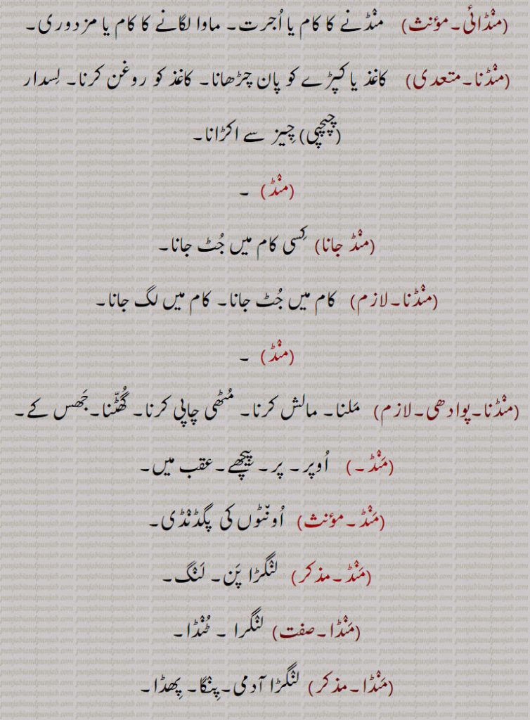  منڈائی, منڈنے کا کام یا اجرت۔ ماوا لگانے کا کام یا مزدوری۔
 منڈنا,کاغذ یا کپڑے کو پان چڑھانا۔ کاغذ کو روغن کرنا۔ لسدار  چپچپی  چیز سے اکڑانا,منڈ,منڈ جانا, کسی کام میں جٹ جانا,منڈنا,   کام میں جٹ جانا۔ کام میں لگ جانا۔,منڈنا, ملنا۔ مالش کرنا۔ مٹھی چاپی کرنا۔ گھٹنا۔جھس کے,منڈ, اوپر۔ پر۔ پیچھے۔عقب میں,اونٹوں کی  پگڈنڈی, لنگڑا پن۔ لنگ,منڈا, لنگرا ۔ ٹنڈا,منڈا, لنگڑا آدمی۔پنگا۔ پھڈا,منڈی, منڈا سے,منڈ,منڈی۔ سر,منڈا,پاستی روٹی۔ ایک طرح کی بہت پتلی روٹی، جس کو عموماً بڑی توی پر پکاتے ہیں اور الٹے ہاتھ سے اس پر ڈالتے ہیں،موٹی روٹی,منڈن, سجاوٹ,منڈن, کسی بات کو دلیلیں دے کر سچا ثابت کرنے کا فعل۔ تائید۔ پروڑھتا, منڈنا,   ثابت کرنا۔ تصدیق کرنا,منڈن کار,  مںڈن کرنے والا,منڈن, مننا۔جھسن۔ ہتھ نال ملن ۔ مالش کرن۔