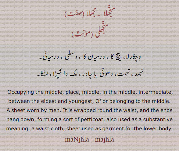  لک دا کپڑا,لہنگا,دھوتی,تہمد,وچکارلا۔درمیانی۔ وسطی۔ لہنگا۔,
 ਮਝਲਾ , ਮੰਝਲਾ, majhla, ਮੰਝਲੀ, , Madhya,Occupying the middle, place, middle, in the middle, intermediate, between the eldest and youngest,a sheet worn by men. It is wrapped round the waist, and the ends hang down, forming a sort of petticoat; majnhla, majhla, majhli, منجھلا۔ مجھلا۔
