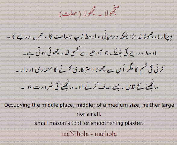 ਮੰਝੋਲਾ manjhola, ਮਝੋਲਾ majhola, ,Madhya, Occupying the middle place, middle; of a medium size, neither large nor small;   manjhola, small masons tool for s,oothening plaster.  karni, trowel tool set. وچکارلا۔ درمیانی۔ پتنگ جو آدھے سے قدری چھوٹی ہو۔ کرنی کی قسم مگر چھوٹا۔ معماری کا اوزار۔ 
 منجھولا۔ مجھولا۔۔مانجھنے کے قابل۔
karni, trowel tool,  manjhola, کرنی
