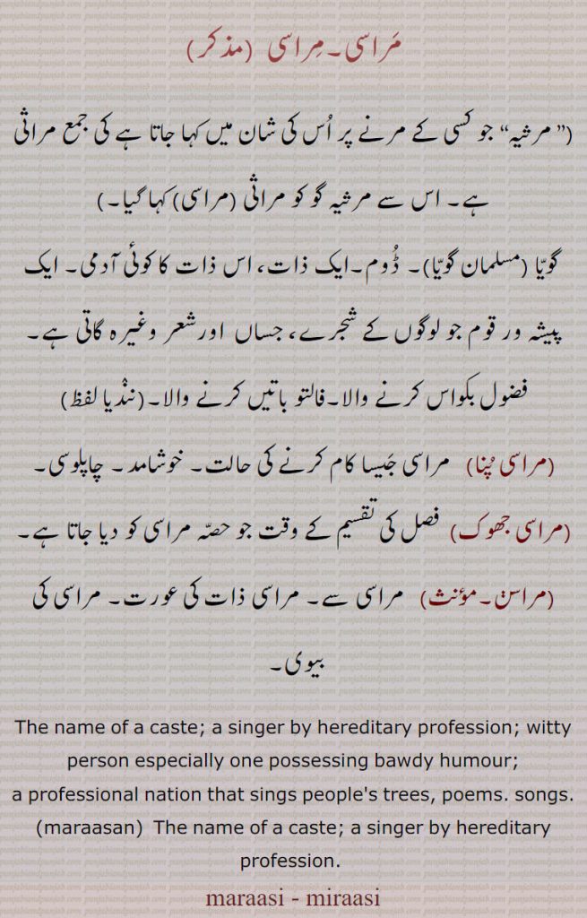 مراسی, ایک پیشہ ور قوم جو لوگوں کے شجرے، جساں  اورشعر وغیرہ گاتی ہے۔ فضول بکواس کرنے والا۔فالتو باتیں کرنے والا,مراسی پنا,  مراسی جیسا کام کرنے کی حالت۔ خوشامد۔ چاپلوسی,مراسی جھوک,  فصل کی تقسیم کے وقت جو حصہ مراسی کو دیا جاتا ہے,مراسن,مراسی سے۔ مراسی ذات کی عورت۔ مراسی کی بیوی۔ 
The name of a caste; a singer by hereditary profession; witty person especially one possessing bawdy humour;
a professional nation that sings people's trees, poems. songs., maraasan,  The name of a caste; a singer by hereditary profession. , ਮਰਾਸੀ, ਮਿਰਾਸੀ,marasan,mirasan, ਮਰਾਸਣ , marasan, ਮਰਾਸਣ