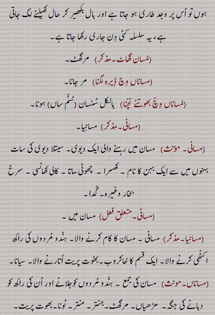 ,مسان گھاٹ,  مرگھٹ,مساناں وچ ڈیرہ لگنا,  مر جانا,مساناں وچ بھوتنے نچنا,   بالکل سنسان,سنم ساں, ہونا,مسانی, مسانیا,مسانی,  مسان میں رہنے والی ایک دیوی۔ سیتلا دیوی کی سات بہنوں میں سے ایک بہن کا نام ۔ کھسرا ۔  چھوٹی ماتا ۔ کالی کھانسی ۔ سرخ بخار وغیرہ۔ گدا,مسانی, مسان میں ,مسانیا۔مذکر)  مسانی ,مسان کا کام کرنے والا۔ ہندو مردوں کی راکھ اکٹھی کرنے والا۔ ایک قسم کا خاکروب۔بھوت پریت اتارنے والا۔ سیانا,مساناں,  مسان کی جمع ۔ ہندو مردوں کوجلانے اور ان کی راکھ کو دبانے کی جگہ۔  مڑھیاں۔ مرگھٹ۔جنتر۔ منتر۔ ٹونا۔بھوت پریت,مسانیا, وہ جو مسان پر رہے، جوگی۔