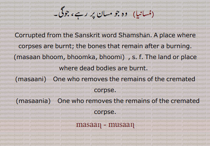 Corrupted from the Sanskrit word Shamshan. A place where corpses are burnt; the bones that remain after a burning.,masaan bhoom, bhoomka, bhoomi, The land or place where dead bodies are burnt.  ,masaani,   One who removes the remains of the cremated corpse.,masaania,    One who removes the remains of the cremated corpse. ,masaan, musaan,,ਮਸਾਣ, ਮੁਸਾਣ