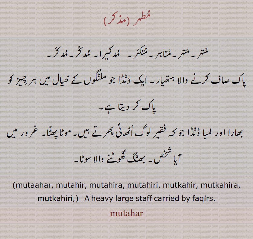 مطہر ،متہر۔متہر۔متاہر۔متکہر۔   مدکیرا۔ مدکر 
پاک صاف کرنے والا ہتھیار۔ ایک ڈنڈا جو ملنگوں کے خیال میں ہر چیز کو پاک کر دیتا ہے,بھارا اور لمبا ڈنڈا جو کہ فقیر لوگ اٹھائی پھرتے ہیں۔موٹا پھٹا۔ غرور میں آیا شخص۔ بھنگ گھوٹنے والا سوٹا۔
,mutaahar, mutahir, mutahira, mutahiri, mutkahir, mutkahira, mutkahiri,)   A heavy large staff carried by faqirs., mutahar