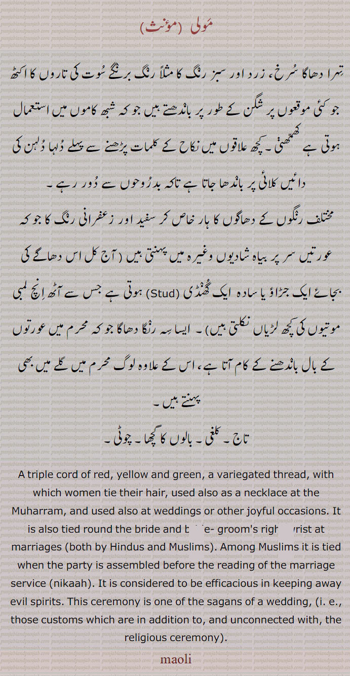 مولی,,تہرا دھاگا سرخ، زرد اور سبز رنگ کا مثلاً رنگ برنگے سوت کی تاروں کا اکٹھ جو کئی موقعوں پر شگن کے طور پر باندھتے ہیں جو کہ شبھ کاموں میں استعمال ہوتی ہے کھمھڽی۔ کچھ علاقوں میں نکاح کے کلمات پڑھنے سے پہلے دلہا دلہن کی دائیں کلائی پر باندھا جاتا ہے تاکہ بدروحوں سے دور رہے۔
مختلف رنگوں کے دھاگوں کا ہار خاص کر سفید اور زعفرانی رنگ کا جو کہ عورتیں سر پر بیاہ شادیوں وغیرہ میں پہنتی ہیں ( آج کل اس دھاگے کی بجائے ایک جڑاؤ یا سادہ  ایک گھنڈی (Stud) ہوتی ہے جس سے آٹھ انچ لمبی موتیوں کی کچھ لڑیاں نکلتی ہیں)۔  ایسا سہ رنگا دھاگا جو کہ محرم میں عورتوں کے بال باندھنے کے کام آتا ہے، اس کے علاوہ لوگ محرم میں گلے میں بھی پہنتے ہیں۔
 تاج۔ کلغی۔ بالوں کا گچھا۔ چوٹی۔ 
A triple cord of red, yellow and green, a variegated thread, with which women tie their hair, used also as a necklace at the Muharram, and used also at weddings or other joyful occasions. It is also tied round the bride and bride- groom's right wrist at marriages (both by Hindus and Muslims). Among Muslims it is tied when the party is assembled before the reading of the marriage service (nikaah). It is considered to be efficacious in keeping away evil spirits. This ceremony is one of the sagans of a wedding, (i. e., those customs which are in addition to, and unconnected with, the religious ceremony). maoli, mauli,ਮਉਲੀ,ਮੌਲੀ,