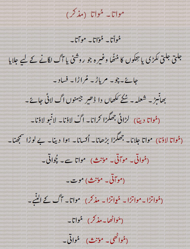 
مواتا, موآتا, جلتی جلتی لکڑی یا تنکوں کا مٹھا وغیرہ جو روشنی یا آگ لگانے کے لیے جلایا جائے۔چو۔ مریاڑ۔ مراڑا۔ فساد, بھانبڑ۔ شعلہ۔ سکے ککھاں دا ڈھیر جیہنوں اگ لائی جائے,مواتا دینا,   لڑائی جھگڑا کرانا۔ اگ لاؤنا۔ لانبو لاؤنا,مواتا لاؤنا,مواتا جلانا۔ جھگڑا بڑھانا۔ اکسانا۔ ہوا دینا۔ بے لوڑا سمجھنا,مواتی۔ موآتی,مواتا سے۔ چواتی,موآتی,موت,مواتڑا, مواتا۔ آگ کے النبے,مواٹھا,  مواتا,مواٹھی,
