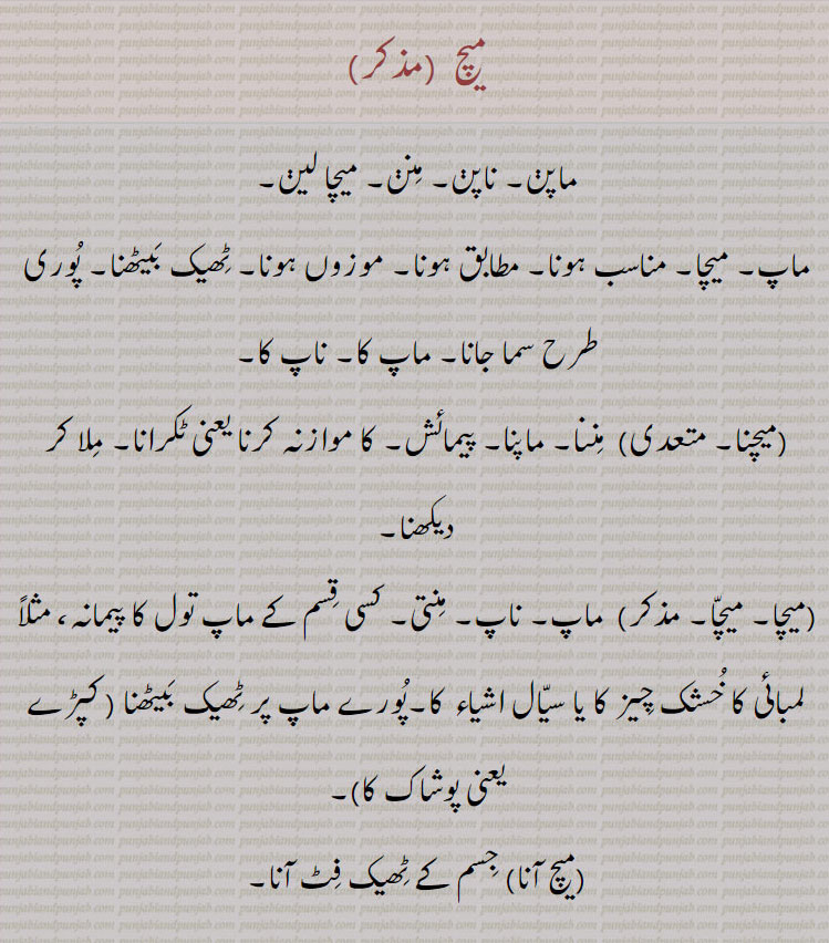 میچ ,ماپن۔ ناپن۔ منن۔ میچا لین۔
ماپ۔ میچا۔ مناسب ہونا۔ مطابق ہونا۔ موزوں ہونا۔ ٹھیک بیٹھنا۔ پوری طرح سما جانا۔ ماپ کا۔ ناپ کا,میچنا, مننا۔ ماپنا۔ پیمائش۔ کا موازنہ کرنا یعنی ٹکرانا۔ ملا کر دیکھنا,میچا۔ میچا, ماپ۔ ناپ۔ منتی۔ کسی قسم کے ماپ تول کا پیمانہ، مثلاً لمبائی کا خشک چیز کا یا سیال اشیاء کا۔پورے ماپ پر ٹھیک بیٹھنا ,میچ آنا,جسم کے ٹھیک فٹ آنا,میچا دینا۔ میچا ڈینا,  اپنا ماپ دینا,میچا گھننا۔میچ لینا,کسی کا ماپ لینا,میچے آنا,ٹاکرا کرنا۔ برابر بھڑنا۔ ماپ کے مطابق پورا ہونا,مچیندا۔میچدا,میچیا,مچیسی۔میچسی,,