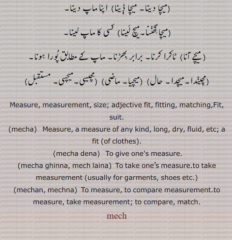 Measure, measurement, size; adjective fit, fitting, matching,Fit, suit.,mecha,   Measure, a measure of any kind, long, dry, fluid, etc; a fit (of clothes).,mecha dena,   To give one's measure.,mecha ghinna, mech laina,  To take one’s measure.to take measurement ,mechan, mechna,  To measure, to compare measurement.to measure, take measurement; to compare, match., mech,ਮੇਚ s. m. Measure.	
ਮੇਚਣਾ, ਮੇਚ ਲੈਣਾ, ਮੇਚਾ, ਮੇੱਚਾ