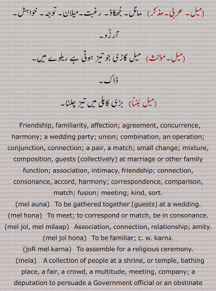 Friendship, familiarity, affection; agreement, concurrence, harmony; a wedding party; union; combination, an operation; conjunction, connection; a pair, a match; small change; mixture, composition, guests  collectively  at marriage or other family function; association, intimacy, friendship; connection, consonance, accord, harmony; correspondence, comparison, match; fusion; meeting; kind, sort., mel auna,   To be gathered together (guests) at a wedding., mel hona,   To meet; to correspond or match, be in consonance., mel jol, mel milaap,   Association, connection, relationship; amity., mel jol hona,  To be familiar; c. w. karna., joR mel karna,  To assemble for a religious ceremony., mela,    A collection of people at a shrine, or temple, bathing place, a fair, a crowd, a multitude, meeting, company; a deputation to persuade a Government official or an obstinate creditor, festival, hustle and bustle, large gathering, carnival, fun and festivity,, melan,   To unite, to bring together, to cause to meet: Present participle: maleNda; Future: malesaaN; Past participle: mella, mela., melan,   A female guest at a wedding; a female friend or acquaintance., melhna,  To live well, to enjoy one's self, to be at ease., meli,  A guest at a wedding; a friend, an acquaintance, an associate., melna,  To bring together, to join, to unite, to make acquainted; to cause to agree, to compare; to twist  a rope ; to milk  a cow ; to cause to be covered  a mare. , to join closely; to twine tightly  as rope ; to intertwine.  , melanhar,    (one) who unites, brings together, reunites.   , mela thela, mela mushahda,  Same as mela.  , mel karna,  To establish or re-establish relationship, friendship or association.  , mel gel, mel jol, mail milap,  Association, intimacy, friendship, familiarity; harmony, amity, rapport, rapprochement.  , mela,   Some one  single or group  brought or sent for the purpose of recommendation, reconciliation, etc.; goodwill delegation or deputation.   , mela pauna, mela puauna, To bring or send meli., meli,  Guest at wedding, etc.; friend, associate, companion., meli geli, meli joli, mela gela,   Friend, pal, chum.  mel,