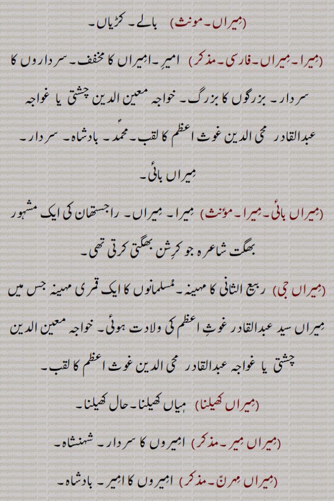  میراں,  بالے۔ کڑیاں, میرا۔میراں,  امیر۔امیراں کا مخفف۔سرداروں کا سردار۔ بزرگوں کا بزرگ۔ خواجہ معین الدین چشتی  یا  غواجہ عبدالقادر  محی الدین غوث اعظم کا لقب۔محمد۔ بادشاہ۔ سردار۔ میراں بائی, میراں بائی, میرا۔ میراں۔ راجستھان کی ایک مشہور بھگت شاعرہ جو کرشن بھگتی کرتی تھی,میراں جی,  ربیع الثانی کا مہینہ۔مسلمانوں کا ایک قمری مہینہ جس میں میراں سید عبدالقادر غوث اعظم کی ولادت ہوئی۔ خواجہ معین الدین چشتی  یا  غواجہ عبدالقادر  محی الدین غوث اعظم کا لقب, میراں کھیلنا, میاں کھیلنا۔حال کھیلنا, میراں میر,  امیروں کا سردار۔ شہنشاہ, میراں مہرن,  امیروں کا امیر۔ بادشاہ, میرانی,  میر کی تانیث ۔