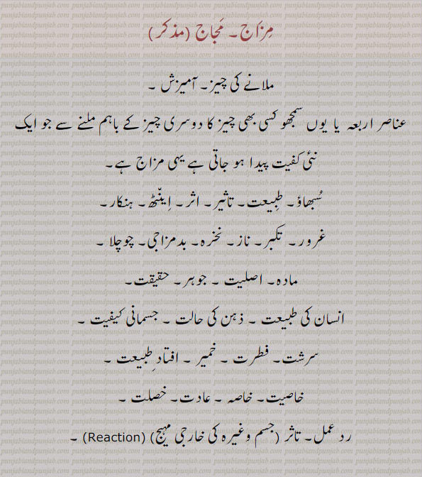 آمیزش,,سبھاؤ,ہنکار,نخرہ,فطرت,ردعمل,غرور,طبعت,مزاج۔ مجاج۔ ملانے کی چیز۔ عناصر اربعہ۔ اینٹھ۔ ہنکار۔ تکبر۔ چوچلا۔ اصلیت۔ سرشت۔ فطرت۔ عادت۔ خاصہ۔رد عمل۔ 
 مزاج,مجاج, مزاجن,مجاجن,مزاج پانا,مزاج چ نہس نہ کھبھنا,مزاج پچھنا,مزاج پرس,مزاج دا ماریا ہویا,مزاج دار,مزاج نوں اگ لگنا,مزاج نہ چکیا جانا,مزاج وگڑنا,مزاجی,مزاجاں پٹیا,مزاجاں سڑیا,گھمنڈی,,
 مزاج,مجاج, مزاجن,مجاجن,مغرور,گھمنڈی,نخریلی,مزاجن,مجاجو,مزاجو,تمکنت, 
