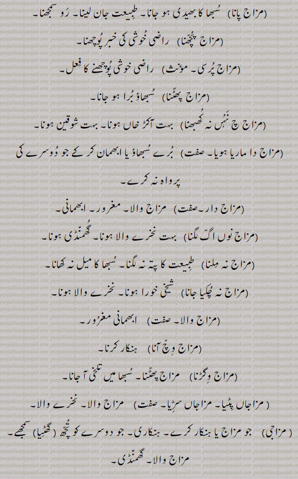 مزاج پانا۔ مزاج پرسی۔ مزا پچھنا۔ مزاج پھٹنا۔ مزاج چ نہ نہ کھبھنا۔ مزاج دا ماریا ہویا۔ مزاج دار۔ مزاج نوں اگ لگنا۔ مزاج نہ ملنا۔ مزاج نہ چکیا جانا۔ مزاج والا۔نخرے والا والی۔ ابھمانی مغرور۔ مزاج وچ آنا۔ ہنکار۔ مزاج وگڑنا۔ تلخی آنا۔ مزاجاں پٹیا۔ مزاجاں سڑیا۔ مزاج والا۔ مزاجی۔ گھمنڈی۔ تچھ۔ ہنکاری۔ 