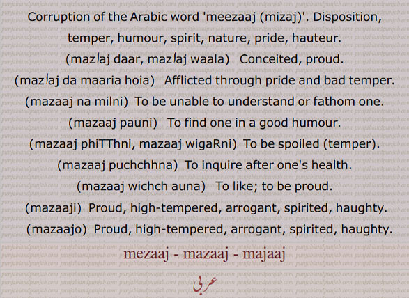 Corruption of the Arabic word 'meezaaj ,mizaj,'. Disposition, temper, humour, spirit, nature, pride, hauteur.,mazاaj daar, mazاaj waala,   Conceited, proud.,mazاaj da maaria hoia,   Afflicted through pride and bad temper.,mazaaj na milni,  To be unable to understand or fathom one. ,mazaaj pauni,   To find one in a good humour.,mazaaj phiTThni, mazaaj wigaRni,  To be spoiled ,temper,.
,mazaaj puchchhna,  To inquire after one's health.,mazaaj wichch auna,   To like; to be proud. ,mazaaji,  Proud, high-tempered, arrogant, spirited, haughty.   ,mazaajo,  Proud, high-tempered, arrogant, spirited, haughty.mezaaj, mazaaj, majaaj,mezaj, mazaj, majaj,mejaaj, majaaj, mejaj, majaj, ਮਜਾਜ, ਮਜਾਜਣ,ਮਜਾਜੀ, ਮਜਾਜੋ, majaajan, majaaji,  majaajo,majajan, majaji,  majajo,
