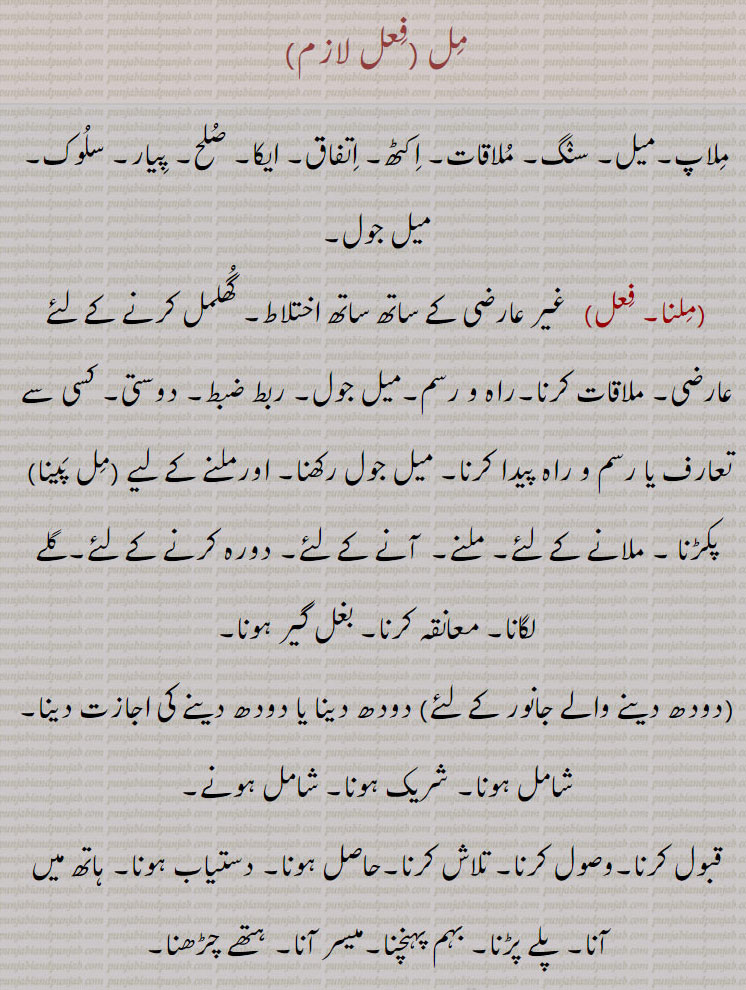 مل,ملاپ۔میل۔ سنگ۔ ملاقات۔ اکٹھ۔ اتفاق۔ ایکا۔ صلح۔ پیار۔ سلوک۔ میل جول,ملنا,  غیر عارضی کے ساتھ ساتھ اختلاط۔ گھلمل کرنے کے لئے عارضی۔ ملاقات کرنا۔راہ و رسم۔میل جول۔ ربط ضبط۔ دوستی۔ کسی سے تعارف یا رسم و راہ پیدا کرنا۔ میل جول رکھنا۔ اورملنے کے لیے (مل پینا)  پکڑنا ۔ ملانے کے لئے۔ ملنے۔  آنے کے لئے۔ دورہ کرنے کے لئے۔گلے لگانا۔ معانقہ کرنا۔ بغل گیر ہونا, دودھ دینا یا دودھ دینے کی اجازت دینا,شامل ہونا۔ شریک ہونا۔ شامل ہونے,قبول کرنا۔وصول کرنا۔ تلاش کرنا۔حاصل ہونا۔ دستیاب ہونا۔ ہاتھ میں آنا۔ پلے پڑنا۔ بہم پہنچنا۔میسر آنا۔ ہتھے چڑھنا