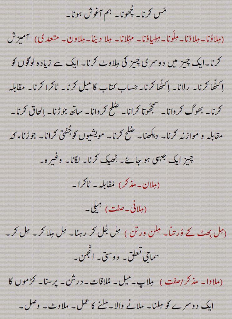 مس کرنا۔ چھونا۔ ہم آغوش ہونا,ملاونا۔ملاؤنا۔ملونا۔ملیاؤنا۔ مۂلانا۔ ملا دینا۔ملاون,آمیزش کرنا۔ایک چیز میں دوسری چیز کی ملاوٹ کرنا۔ ایک سے زیادہ لوگوں کو اکٹھا کرنا۔ رلانا۔ اکٹھا کرنا۔حساب کتاب کا میل کرنا۔ ٹاکرا کرنا۔ مقابلہ کرنا۔ بھوگ کروانا۔ سمجھوتا کرانا۔ صلح کروانا۔ ساتھ جوڑنا۔ الحاق کرنا, مقابلہ و موازنہ کرنا۔ دیکھنا۔ صلح کرنا۔ مویشیوں کوجفتی کرانا۔ جوڑنا، کہ چیز ایک جیسی ہو جائے۔ ٹھیک کرنا۔ لگانا۔ وغیرہ,ملان, مقابلہ۔ ٹاکرا,ملانی, میلی,مل بھٹ کے ورتنا۔ ملن ورتن ,مل جل کر رہنا۔ مل ملا کر۔ مل کر۔سماجی تعلق۔ دوستی۔ انجمن,ملاوا,ملاپ۔میل۔ ملاقات۔درشن۔ پرسنا۔ کڑموں کا ایک دوسرے کو ملنا۔ ملانے والا۔ملنے کا عمل۔ ملاوٹ۔ وصل۔