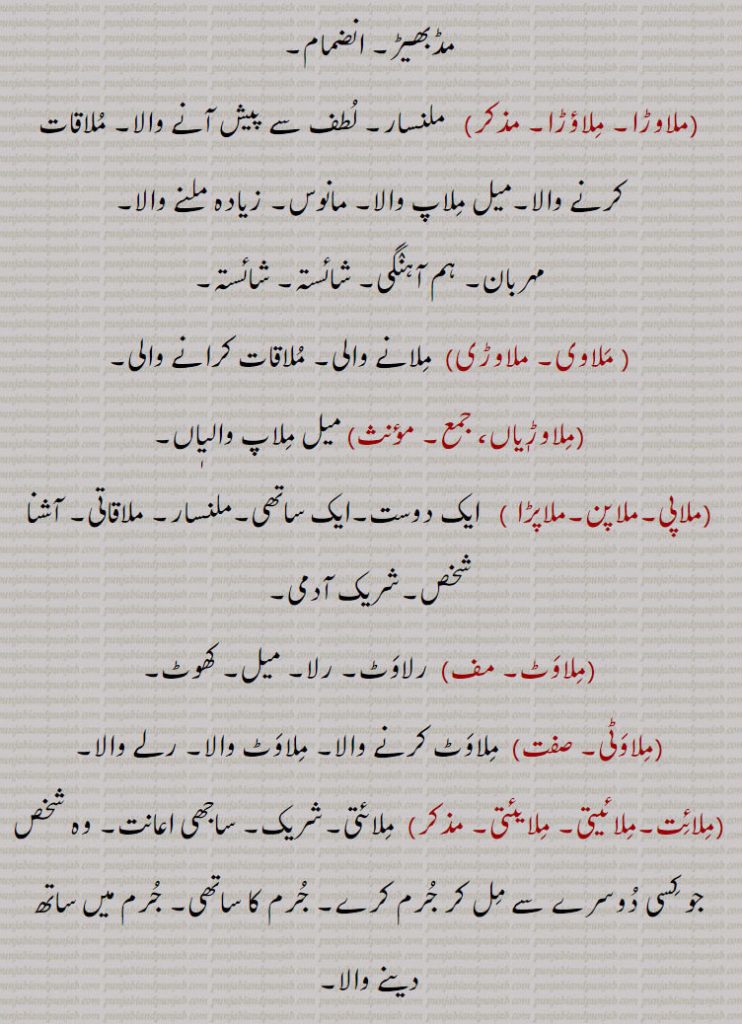  مڈبھیڑ۔ انضمام,ملاوڑا۔ ملاؤڑا,ملنسار۔ لطف سے پیش آنے والا۔ ملاقات کرنے والا۔میل ملاپ والا۔ مانوس۔ زیادہ ملنے والا, مہربان۔ ہم آہنگی۔ شائستہ۔ شائستہ, ملاوی۔ ملاوڑی, ملانے والی۔ ملاقات کرانے والی,ملاوڑیاں, میل ملاپ والیٖاں,ملاپی۔ملاپن۔ملاپڑا ,  ایک دوست۔ایک ساتھی۔ملنسار۔ ملاقاتی۔ آشنا شخص۔شریک آدمی,ملاوٹ,رلاوٹ۔ رلا۔ میل۔ کھوٹ,ملاوٹی, ملاوٹ کرنے والا۔ ملاوٹ والا۔ رلے والا۔
,ملائت۔ملائیتی۔ ملایئتی,  ملائتی۔شریک۔ ساجھی اعانت۔ وہ شخص جو کسی دوسرے سے مل کر جرم کرے۔ جرم کا ساتھی۔ جرم میں ساتھ دینے والا,ملاؤ, ملانے والا,ملاؤ,