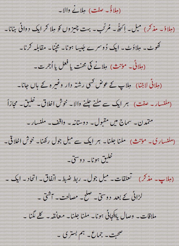  میل۔ اکٹھ۔ مرکب۔ بہت چیزوں کو ملا کر ایک دوائی بنانا۔ کھوٹ۔ ملاوٹ۔ ایک دوسرے جیسا ہونا۔ مچنا۔ مقابلہ کرنا,ملائی,ملانے کی محنت یا فعل یا اجرت,ملائی لاہنا,   ملاپ کے عوض کسی رشتہ دار وغیرہ کے ہاں جانا,ملنسار, ہر ایک سے ملنے جلنے والا۔ خوش اخلاق۔ خلیق۔ مجازاً متمدن۔ سماج میں مقبول۔ دوستانہ۔ واقف۔ ملنسار,ملنساری,  ملنا جلنا۔ ہر ایک سے میل جول رکھنا۔ خوش اخلاقی۔ خلیق ہونا۔ دوستی,ملاپ,   تعلقات۔ میل جول۔ ربط ضبط۔ اتفاق۔ اتحاد۔ ایک ,لڑائی کے بعد دوستی۔ صلح۔ مصالحت۔ آشتی ,ملاقات۔ وصال یایکجائی ہونا۔ ملنا جلنا۔ معانقہ۔ گلے لگنا ,صحبت۔ جماع۔ ہم بستری