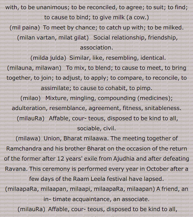 Imperative form of milna, meet., milna, milan,   Intransitive as well as transitive to mix, Meeting, mixing, union, reunion, merge, mingle; to accede; to be got, received, found; to catch up with, also mil paina; to be absorbed, dissolved, amalgamated, annexed; to tally, match; to meet, join, encounter, come across;to visit; to embrace, hug; to resemble, be like or similar to;,for milch animal, to be milked or to allow milking;  to meet, to visit, to associate; to agree, to tally, to correspond, to be similar, to resemble, to be like; to be united, to be mixed, to be joined, to coalesce; to cohabit; to obtain, to be attained; to clasp, to embrace; to combine together; to agree with, to be unanimous; to be reconciled, to agree; to suit; to find; to cause to bind; to give milk, mil paina,  To meet by chance; to catch up with; to be milked., milan vartan, milat gilat,   Social relationship, friendship, association., milda julda,  Similar, like, resembling, identical., milauna, milawan,   To mix, to blend; to cause to meet, to bring together, to join; to adjust, to apply; to compare, to reconcile, to assimilate; to cause to cohabit, to pimp.,milao,  Mixture, mingling, compounding (medicines); adulteration, resemblance, agreement, fitness, snitableness.
 (milauRa)   Affable, cour- teous, disposed to be kind to all, sociable, civil., milawa, Union, Bharat milaawa. The meeting together of Ramchandra and his brother Bharat on the occasion of the return of the former after 12 years' exile from Ajudhia and after defeating Ravana. This ceremony is performed every year in October after a few days of the Raam Leela festival have lapsed.,milaapaRa, milaapan, milaapi, milaapaRa, milaapan, A friend, an in- timate acquaintance, an associate., milauRa,  Affable, cour- teous, disposed to be kind to all, sociable, civil., milavRa,  Sociable, kind, amiable, courteous, pacific, polite., milaao,  Mixture, mingling, compounding ; adulteration, resemblance, agreement, fitness, snitableness.,