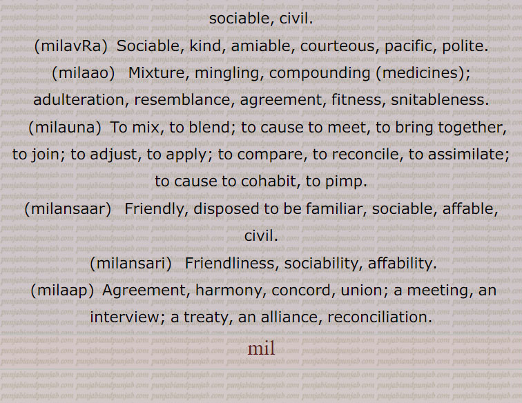  milauna,  To mix, to blend; to cause to meet, to bring together, to join; to adjust, to apply; to compare, to reconcile, to assimilate; to cause to cohabit, to pimp., milansaar,   Friendly, disposed to be familiar, sociable, affable, civil., milansari,   Friendliness, sociability, affability., milaap,  Agreement, harmony, concord, union; a meeting, an interview; a treaty, an alliance, reconciliation. mil,ਮਿਲ, ਮਿਲਣਾ, ਮਿਲ਼ਨਾ, ਮਿਲਨਾ, ਮਿਲਨਸਾਰ, ਮਿਲਨਸਾਰੀ , ਮਿਲਾਪ, ਲਾਪਣ, ਮਿਲਾਪਡ਼ਾ, ਮਿਲਾਪੀ, ਮਿਲਾਉ, ਮਿਲਾਉਣਾ, ਮਿਲਾਉਡ਼ਾ,