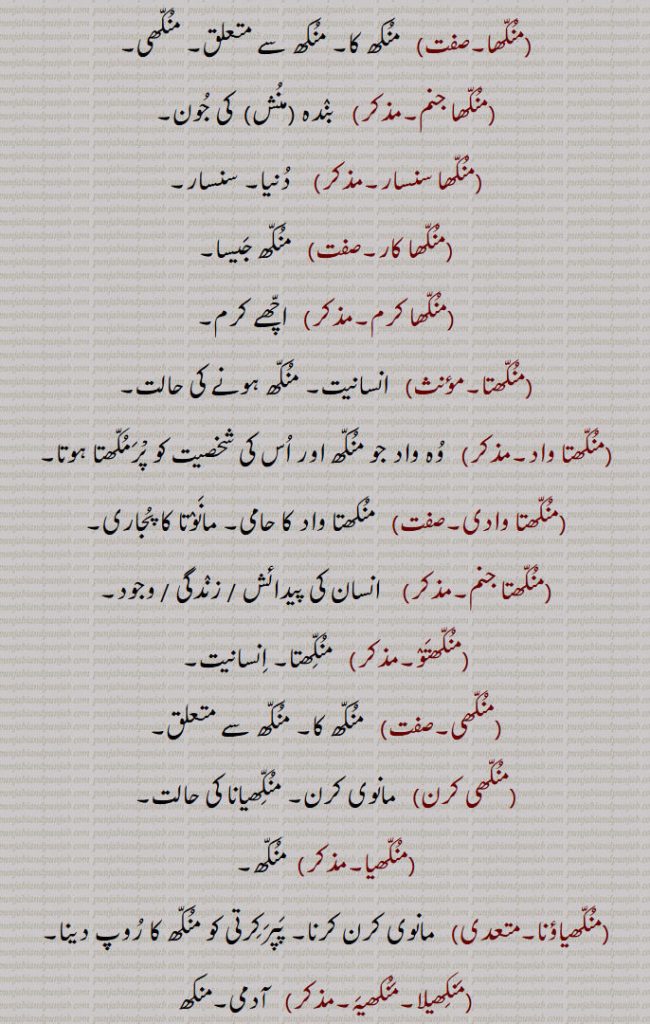 منکھا, منکھ کا۔ منکھ سے متعلق۔ منکھی,منکھا جنم, بندہ ,منش   کی جون,منکھا سنسار,  دنیا۔ سنسار,منکھا کار,منکھ جیسا,منکھا کرم,  اچھے کرم,منکھتا,  انسانیت۔ منکھ ہونے کی حالت,منکھتا واد, وہ واد جو منکھ اور اس کی شخصیت کو پْرمکھتا ہوتا,منکھتا وادی, منکھتا واد کا حامی۔ مانوتا کا پجاری,منکھتا جنم, انسان کی پیدائش , انسان کی  زندگی , انسان کی  وجود,منکھتو, منکّھتا۔ انسانیت,منکھی, منکھ کا۔ منکھ سے متعلق,منکھی کرن, مانوی کرن۔ منکّھیانا کی حالت,منکھیا, منکھ,منکھیاؤنا, مانوی کرن کرنا۔ پپرکرتی کو منکھ کا روپ دینا,منکھیلا۔منکھیہ, آدمی۔منکھ,