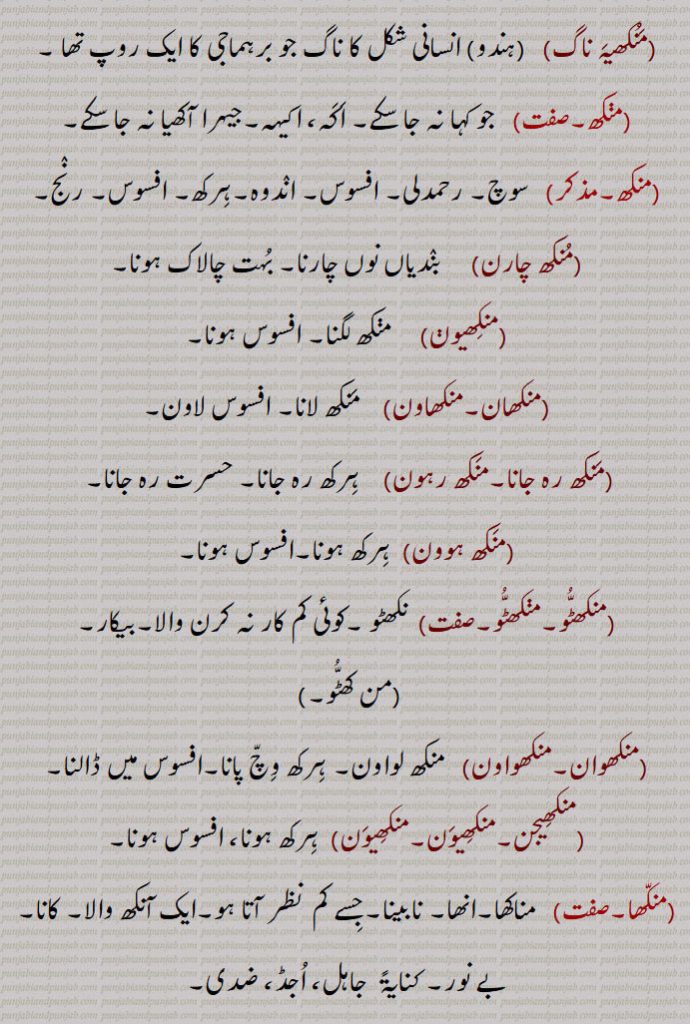 
منکھیہ ناگ, انسانی شکل کا ناگ جو برہماجی کا ایک روپ تھا ,منکھ, جو کہا نہ جا سکے۔ اکہ، اکیہہ۔جیہرا آکھیا نہ جا سکے,سوچ۔ رحمدلی۔ افسوس۔ اندوہ۔ہرکھ۔ افسوس۔ رنج,منکھ چارن, بندیاں نوں چارنا۔ بہت چالاک ہونا,منکھیون,  منکھ لگنا۔ افسوس ہونا,منکھان۔منکھاون,  منکھ لانا۔ افسوس لاون,منکھ رہ جانا۔منکھ رہون,ہرکھ رہ جانا۔ حسرت رہ جانا,منکھ ہوون,ہرکھ ہونا۔افسوس ہونا,منکھٹو۔منکھٹو, نکھٹو ۔کوئی کم کار نہ کرن والا۔بیکار,من کھٹو۔,منکھوان۔منکھواون,   منکھ لواون۔ ہرکھ وچ پانا۔افسوس میں ڈالنا,منکھیجن۔منکھیون۔منکھیون, ہرکھ ہونا، افسوس ہونا,منکھا, مناکھا۔انھا۔ نابینا۔جسے کم  نظر آتا ہو۔ایک آنکھ والا۔ کانا,بے نور۔ کنایۃً  جاہل، اجڈ، ضدی,منکا,  بمعنی بیوقوف۔ ساد مرادا۔