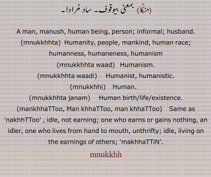 A man, manush, human being, person; informal; husband.,mnukkhhta,  Humanity, people, mankind, human race;
humanness, humaneness, humanism,mnukkhhta waad,   Humanism.,mnukkhhta waadi,     Humanist, humanistic.,mnukkhhi,  Human.   ,mnukkhhta janam,     Human birth/life/existence.,mankhhaTToo, Man khhaTToo, man khhaTToo, Same as 'nakhhTToo' , idle, not earning; one who earns or gains nothing, an idler, one who lives from hand to mouth, unthrifty; idle, living on the earnings of others; makhhaTTiN,
mnukkhh, manukkhh,manukhh,manukh,
ਮਨੁੱਖਤਾ,  ਮਨੁੱਖਤਾਵਾਦ,  ਮਨੁੱਖਤਾਵਾਦੀ ,   ਮਨੁੱਖੀ, ਮਨੁੱਖਾ ਜਨਮ ,  ਮਣਖੱਟੂ,ਮਨਖੱਟੂ , ਨਖੱਟੂ , 
