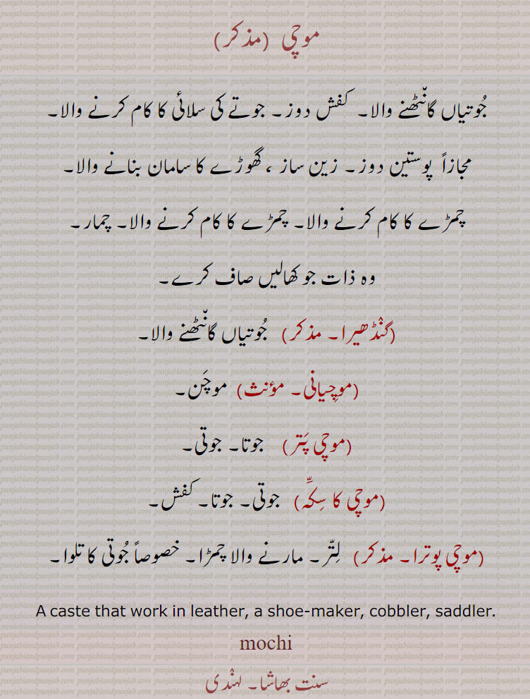موچی ,جوتیاں گانٹھنے والا۔  کفش دوز۔ جوتے کی سلائی کا کام کرنے والا,مجازاً  پوستین دوز۔ زین ساز ، گھوڑے کا سامان بنانے والا,چمڑے کا کام کرنے والا۔ چمڑے کا کام کرنے والا۔ چمار,وہ ذات جو کھالیں صاف کرے,گنڈھیرا,جوتیاں گانٹھنے والا,موچیانی,موچن,موچی پتر, جوتا۔ جوتی,موچی کا سکہ, جوتی۔ جوتا۔ کفش,موچی پوترا,  لتر۔ مارنے والا چمڑا۔ خصوصاً جوتی کا تلوا۔
A caste that work in leather, a shoe-maker, cobbler, saddler.
mochi, ਮੋਚੀ, mochan, ਮੋਚਮ,ਗੰਢੇਰਾ 