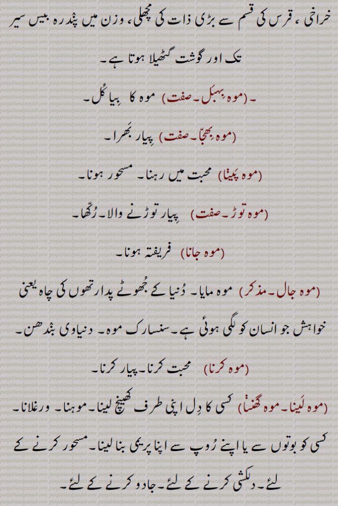 خراخی ، قرس کی قسم سے بڑی ذات کی مچھلی، وزن میں پندرہ بیس سیر تک اور گوشت گٹھیلا ہوتا ہے,موہ بہبل, موہ کا   بیا کل,موہ بھجا, پیار بھرا,موہ پینا, محبت میں رہنا۔ مسحور ہونا,موہ توڑ,  پیار توڑنے والا۔رکھا,موہ جانا, فریفتہ ہونا,موہ جال, موہ مایا۔ دنیا کے جھوٹے پدارتھوں کی چاہ یعنی خواہش جو انسان کو لگی ہوئی ہے۔سنسارک موہ۔ دنیاوی بندھن,موہ کرنا,  محبت کرنا۔پیار کرنا,موہ لینا۔موہ گھننا, کسی کا دل اپنی طرف کھینچ لینا۔موہنا۔ ورغلانا۔ کسی کو بوتوں سے یا اپنے روپ سے اپنا پریمی بنا لینا۔مسحور کرنے کے لئے۔دلکشی کرنے کے لئے۔جادو کرنے کے لئے,
