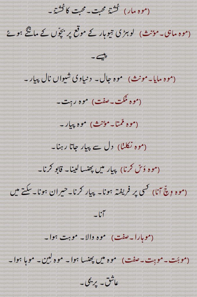 موہ مار, کشتۂ محبت۔محبت کا کشتۂ,موہ ماہی,  لوہڑی تیوہار کے موقع پر بچوں کے مانگے ہوئے پیسے,موہ مایا,   موہ جال۔ دنیاوی شیواں نال پیار,موہ مکت,موہ رہت,موہ ممتا, موہ پیار,موہ نکلنا, دل سے پیار جاتا رہنا,موہ وس کرنا, پیار میں پھنسا لینا۔ قابو کرنا,موہ وچ آنا,کسی پر فریفتہ ہونا,پیار کرنا۔حیران ہونا۔سکتے میں آنا,موہارا,موہ والا۔ موہت ہوا,موہت۔موہت,  موہ میں پھنسا ہوا۔ موہ لین۔ موہا ہوا۔ عاشق۔ پریمی,