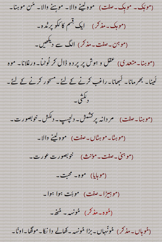 موہک۔ موہک,  موہ لینے والا۔ موہنے والا۔ من موہنا,موہک, ایک قسم کا ککو پرندہ,موہن,,موہنا, عقل و ہوش پر پردہ ڈال کر لوٹنا۔ورغلانا۔ موہ لینا۔ بھرمانا۔ لبھانا۔راغب کرنے کے لئے۔مسحور کرنے کے لئے,دلکشی,موہنا,  مردانہ پرکشش۔ دلچسپ۔دلکش۔خوبصورت,موہنا۔موہناں,  موہ لینے والا,موہنی, خوبصورت عورت,موہایا, موہ۔ محبت,موہیڑا, موہت ہوا ہوا,موہ,مونہہ۔ منھ,موہاں, مونہاں۔بڑا مونہہ۔کھالے دا نکا۔موگھا۔اونا۔
