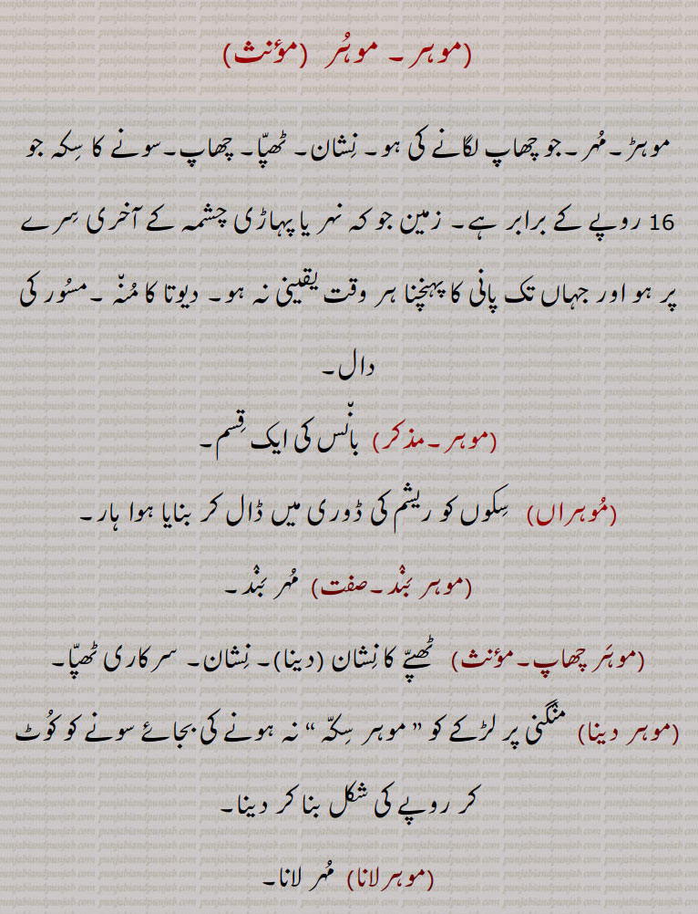 , موہر,موہڑ۔مہر۔جو چھاپ لگانے کی ہو۔ نشان۔ ٹھپا۔ چھاپ۔سونے کا سکہ جو 16 روپے کے برابر ہے۔ زمین جو کہ نہر یا پہاڑی چشمہ کے آخری سرے پر ہو اور جہاں تک پانی کا پہنچنا ہر وقت یقینی نہ ہو۔ دیوتا کا منہ ۔مسور کی دال,  بانس کی ایک قسم,موہراں, سکوں کو ریشم کی ڈوری میں ڈال کر بنایا ہوا ہار,موہر بند,  مہر بند,موہر چھاپ,  ٹھپے کا نشان (دینا)۔ نشان۔ سرکاری ٹھپا,موہر دینا, منگنی پر لڑکے کو ” موہر سکہ “ نہ ہونے کی بجائے سونے کو کوٹ کر روپے کی شکل بنا کر دینا,موہرلانا,  مہر لانا,موہرانہ,  مہر لگانے کی فیس جو مسلم راج میں قاضی وصول کرتا تھا,موہری,  مہر والا بڑھیا سونا۔